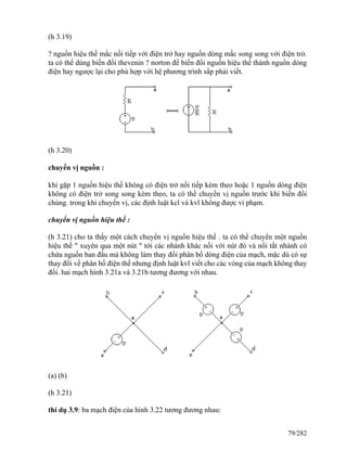 (h 3.19)
? nguồn hiệu thế mắc nối tiếp với điện trở hay nguồn dòng mắc song song với điện trở.
ta có thể dùng biến đổi thevenin ? norton để biến đổi nguồn hiệu thế thành nguồn dòng
điện hay ngược lại cho phù hợp với hệ phương trình sắp phải viết.
(h 3.20)
chuyển vị nguồn :
khi gặp 1 nguồn hiệu thế không có điện trở nối tiếp kèm theo hoặc 1 nguồn dòng điện
không có điện trở song song kèm theo, ta có thể chuyển vị nguồn trước khi biến đổi
chúng. trong khi chuyển vị, các định luật kcl và kvl không được vi phạm.
chuyển vị nguồn hiệu thế :
(h 3.21) cho ta thấy một cách chuyển vị nguồn hiệu thế . ta có thể chuyển một nguồn
hiệu thế " xuyên qua một nút " tới các nhánh khác nối với nút đó và nối tắt nhánh có
chứa nguồn ban đầu mà không làm thay đổi phân bố dòng điện của mạch, mặc dù có sự
thay đổi về phân bố điện thế nhưng định luật kvl viết cho các vòng của mạch không thay
đổi. hai mạch hình 3.21a và 3.21b tương đương với nhau.
(a) (b)
(h 3.21)
thí dụ 3.9: ba mạch điện của hình 3.22 tương đương nhau:
79/282
 