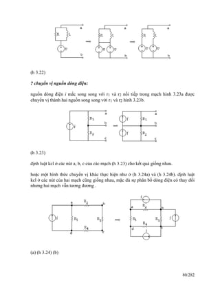 (h 3.22)
? chuyển vị nguồn dòng điện:
nguồn dòng điện i mắc song song với r1 và r2 nối tiếp trong mạch hình 3.23a được
chuyển vị thành hai nguồn song song với r1 và r2 hình 3.23b.
(h 3.23)
định luật kcl ở các nút a, b, c của các mạch (h 3.23) cho kết quả giống nhau.
hoặc một hình thức chuyển vị khác thực hiện như ở (h 3.24a) và (h 3.24b). định luật
kcl ớ các nút của hai mạch cũng giống nhau, mặc dù sự phân bố dòng điện có thay đối
nhưng hai mạch vẫn tương đương .
(a) (h 3.24) (b)
80/282
 
