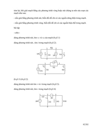 tóm lại, khi giải mạch bằng các phương trình vòng hoặc nút chúng ta nên sửa soạn các
mạch như sau:
- nếu giải bằng phương trình nút, biến đổi để chỉ có các nguồn dòng điện trong mạch.
- nếu giải bằng phương trình vòng, biến đổi để chỉ có các nguồn hiệu thế trong mạch.
bài tập
--o0o--
dùng phương trình nút, tìm v1 và v2 của mạch (h p3.1)
dùng phương trình nút , tìm i trong mạch (h p3.2).
(h p3.1) (h p3.2)
dùng phương trình nút tìm v và i trong mạch (h p3.3).
dùng phương trình nút, tìm v trong mạch (h p3.4)
82/282
 