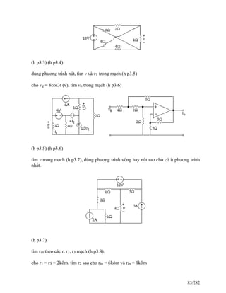 (h p3.3) (h p3.4)
dùng phương trình nút, tìm v và v1 trong mạch (h p3.5)
cho vg = 8cos3t (v), tìm vo trong mạch (h p3.6)
(h p3.5) (h p3.6)
tìm v trong mạch (h p3.7), dùng phương trình vòng hay nút sao cho có ít phương trình
nhất.
(h p3.7)
tìm rin theo các r, r2, r3 mạch (h p3.8).
cho r1 = r3 = 2kôm. tìm r2 sao cho rin = 6kôm và rin = 1kôm
83/282
 