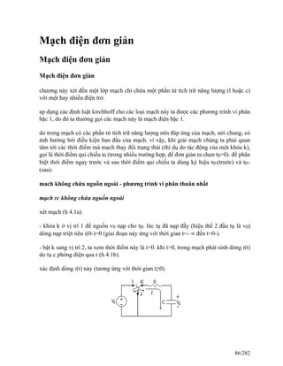 Mạch điện đơn giản
Mạch điện đơn giản
Mạch điện đơn giản
chương này xét đến một lớp mạch chỉ chứa một phần tử tích trữ năng lượng (l hoặc c)
với một hay nhiều điện trở.
ap dụng các định luật kirchhoff cho các loại mạch này ta được các phương trình vi phân
bậc 1, do đó ta thường gọi các mạch này là mạch điện bậc 1.
do trong mạch có các phần tử tích trữ năng lượng nên đáp ứng của mạch, nói chung, có
ảnh hưởng bởi điều kiện ban đầu của mạch. vì vậy, khi giải mạch chúng ta phải quan
tâm tới các thời điểm mà mạch thay đổi trạng thái (thí dụ do tác động của một khóa k),
gọi là thời điểm qui chiếu t0 (trong nhiều trường hợp, để đơn giản ta chọn t0=0). để phân
biệt thời điểm ngay trước và sau thời điểm qui chiếu ta dùng ký hiệu t0-(trước) và t0+
(sau).
mach không chứa nguồn ngoài - phương trình vi phân thuân nhất
mạch rc không chứa nguồn ngoài
xét mạch (h 4.1a).
- khóa k ở vị trí 1 để nguồn v0 nạp cho tụ. lúc tụ đã nạp đầy (hiệu thế 2 đầu tụ là v0)
dòng nạp triệt tiêu i(0-)=0 (giai đoạn này ứng với thời gian t=- ∞ đến t=0-).
- bật k sang vị trí 2, ta xem thời điểm này là t=0. khi t>0, trong mạch phát sinh dòng i(t)
do tụ c phóng điện qua r (h 4.1b).
xác định dòng i(t) này (tương ứng với thời gian t≥0).
86/282
 