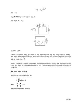 khi t > t0
mạch rl không chứa nguồn ngoài
xét mạch (h 4.3a).
(a) (h 4.3) (b)
- khóa k ở vị trí 1, dòng qua mạch đã tích trữ trong cuộn dây một năng lượng từ trường.
khi mạch đạt trạng thái ổn định, hiệu thế 2 đầu cuộn dây v(0-)=0 và dòng điện qua cuộn
dây là i(0-) = i0 =
V0
R
- bật k sang vị trí 2, chính năng lượng từ trường đã tích được trong cuộn dây duy trì dòng
chạy qua mạch. ta xem thời điểm này là t=0. khi t>0, dòng i(t) tiếp tục chạy trong mạch
(h 4.3b).
xác định dòng i(t) này.
ap dụng kvl cho mạch (h 4.3b)
lời giải của phương trình là:
89/282
 