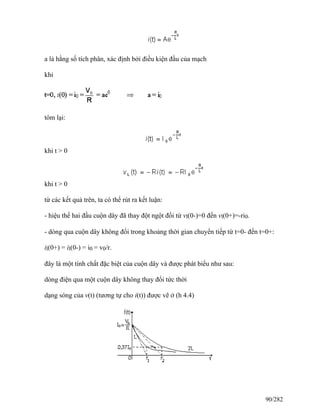 a là hằng số tích phân, xác định bởi điều kiện đầu của mạch
khi
tóm lại:
khi t > 0
khi t > 0
từ các kết quả trên, ta có thể rút ra kết luận:
- hiệu thế hai đầu cuộn dây đã thay đột ngột đổi từ vl(0-)=0 đến vl(0+)=-ri0.
- dòng qua cuộn dây không đổi trong khoảng thời gian chuyển tiếp từ t=0- đến t=0+:
il(0+) = il(0-) = i0 = v0/r.
đây là một tính chất đặc biệt của cuộn dây và được phát biểu như sau:
dòng điện qua một cuộn dây không thay đổi tức thời
dạng sóng của v(t) (tương tự cho i(t)) được vẽ ở (h 4.4)
90/282
 