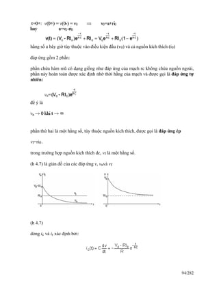 hằng số a bây giờ tùy thuộc vào điều kiện đầu (v0) và cả nguồn kích thích (i0)
đáp ứng gồm 2 phần:
phần chứa hàm mũ có dạng giống như đáp ứng của mạch rc không chứa nguồn ngoài,
phần này hoàn toàn được xác định nhờ thời hằng của mạch và được gọi là đáp ứng tự
nhiên:
để ý là
phần thứ hai là một hằng số, tùy thuộc nguồn kích thích, được gọi là đáp ứng ép
vf=ri0 .
trong trường hợp nguồn kích thích dc, vf là một hằng số.
(h 4.7) là giản đồ của các đáp ứng v, vnvà vf
(h 4.7)
dòng ic và ir xác định bởi:
94/282
 