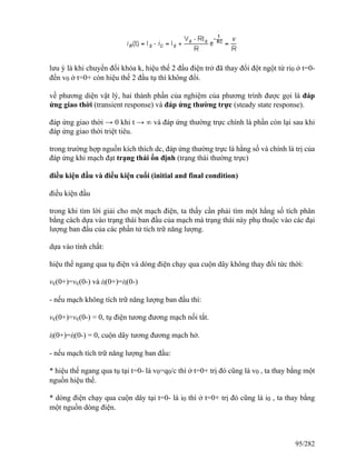 lưu ý là khi chuyển đổi khóa k, hiệu thế 2 đầu điện trở đã thay đổi đột ngột từ ri0 ở t=0-
đến v0 ở t=0+ còn hiệu thế 2 đầu tụ thì không đổi.
về phương diện vật lý, hai thành phần của nghiệm của phương trình được gọi là đáp
ứng giao thời (transient response) và đáp ứng thường trực (steady state response).
đáp ứng giao thời → 0 khi t → ∞ và đáp ứng thường trực chính là phần còn lại sau khi
đáp ứng giao thời triệt tiêu.
trong trường hợp nguồn kích thích dc, đáp ứng thường trực là hằng số và chính là trị của
đáp ứng khi mạch đạt trạng thái ổn định (trạng thái thường trực)
điều kiện đầu và điều kiện cuối (initial and final condition)
điều kiện đầu
trong khi tìm lời giải cho một mạch điện, ta thấy cần phải tìm một hằng số tích phân
bằng cách dựa vào trạng thái ban đầu của mạch mà trạng thái này phụ thuộc vào các đại
lượng ban đầu của các phần tử tích trữ năng lượng.
dựa vào tính chất:
hiệu thế ngang qua tụ điện và dòng điện chạy qua cuộn dây không thay đổi tức thời:
vc(0+)=vc(0-) và il(0+)=il(0-)
- nếu mạch không tích trữ năng lượng ban đầu thì:
vc(0+)=vc(0-) = 0, tụ điện tương đương mạch nối tắt.
il(0+)=il(0-) = 0, cuộn dây tương đương mạch hở.
- nếu mạch tích trữ năng lượng ban đầu:
* hiệu thế ngang qua tụ tại t=0- là v0=q0/c thì ở t=0+ trị đó cũng là v0 , ta thay bằng một
nguồn hiệu thế.
* dòng điện chạy qua cuộn dây tại t=0- là i0 thì ở t=0+ trị đó cũng là i0 , ta thay bằng
một nguồn dòng điện.
95/282
 