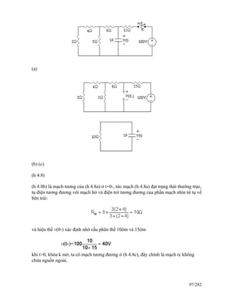 (a)
(b) (c)
(h 4.8)
(h 4.8b) là mạch tương của (h 4.8a) ở t=0-, tức mạch (h 4.8a) đạt trạng thái thường trực,
tụ điện tương đương với mạch hở và điện trở tương đương của phần mạch nhìn từ tụ về
bên trái:
và hiệu thế v(0-) xác định nhờ cầu phân thế 10ôm và 15ôm
khi t>0, khóa k mở, ta có mạch tương đương ở (h 4.8c), đây chính là mạch rc không
chứa nguồn ngoài.
97/282
 
