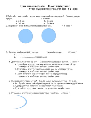 Зураг төсөл хичээлийн   Геометр байгуулалт
                          бүлэг сэдвийн мэдлэг шалгах тест 8-р анги.


1.Тойргийн тэгш хэмийн тэнхлэг ямар хэмжээтэй илүү гардаг вэ? Өмнөх дугаарыг
дугуйл.                              / 1 оноо /
          а. 2-5 мм                     б. 1-5 мм
          в. 3-6 мм                     г. 6-10 мм
2. Тойргийн 4 буюу 8 хуваалтын байгуулалтыг хий.           / 4 оноо /




3. Дөлгөөн холболтыг байгуулахдаа                          Нөхөж бичнэ үү.       / 2 оноо /
        1. . . . . . . . . . . . . . . . . . . .
        2. . . . . . . . . . . . . . . . . . .г заавал олно.

   4. Дөлгөөн холболт гэж юу вэ?   Зөвийн өмнөх дугаарыг дугуйл. / 1 оноо /
         а. Нум тойрог шулуунуудыг өөр хооронд нь зааг нь мэдэгдэхгүйгээр
              шилжүүлэн холбосныг дөлгөөн холболт гэнэ.
         б. Нум тойрог шулуунуудыг хооронд нь зааг нь мэдэгдэхгүйгээр
              шилжүүлэн холбосныг дөлгөөн холболт гэнэ.
         в. Хоёр тойргийг өөр хооронд нь зааг нь мэдэгдэхгүйгээр
              шилжүүлэн холбосныг дөлгөөн холболт гэнэ.

   5. Гортигийн муруй гэж юу вэ? Зөвийн өмнөх дугаарыг дугуйл. / 1 оноо /
        а. Янз бүрийн радиустай тойргийн нумаас тогтох гүдгэр дөлгөөн муруйг хэлнэ
        б. Адил радиустай тойргийн нумаас тогтох овалыг хэлнэ
        в. Нум тойрог шулуунаас тогтох гүдгэр дөлгөөн муруйг хэлнэ.

   6. Гурвалжин шулуун шугам ашиглан нумын төвийг ол.                    / 2 оноо /
 