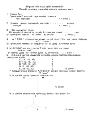 10-р ангийн зураг зүйн хичээлийн
             Цэгийн проекц сэдвийн мэдлэг шалгах тест
1.    Нөхөж бич.
     Проекцийн 3 хавтгайг дүрслэлийн геометрт   ….............
          гэж нэрлэдэг.                         / 1 оноо /

2.   Цэгийн проекц проекцийн хавтгайд . . . . . . . .   янзаар
       өгөгддөг.                                 / 1 оноо /

3.   Зөв хариултыг сонго.
   Проекцийн 3 хавтгай огторгуйг 8 хуваасны нэгийг . . . .   гэнэ
а/ проекцийн хавтгай   б/ эпюр    в/ октант          / 1оноо /

4.   А / 0,0,0 / координатын утгууд тэгтэй тэнцүү бол цэг хаана байрлах
                           вэ?/ 1 оноо /
а/ Проекцийн хавтгай б/ координат ын эх дээр в/тэнхлэг дээр

5. М /0,15,64/ аль нэг утга нь 0 тэй тэнцүү бол цэг хаана
           байрлах вэ?
 а/ хавтгай дээр б/ тэнхлэг дээр в/ огторгуйд      / 1 оноо /
6. A,B,C,D,E цэгүүд хэддүгээр октантад оршиж байгааг,тодорхойлж,
тохируулан холбо.
            А /15, -40, 32/               1
            B /-45, 18, -10/             7
            С /-32,-15, -55/             8
            D /0, -65,-36/               2
            E /28, 50, 20/                3          /2 оноо/
   7. Координатаар өгөгдсөн A/15,25,38/ цэгийн проекцыг эпюрт байгуул.
                              /2 оноо/
   8. М цэгийн дутуу проекцыг гүйцээн зур.
                М                М



                                            /2 оноо/


     9. А цэгийн аксонометр проекцод байгаа тоон утгыг бич.
                           z




                   х                у
                             А                         /2 оноо/
 