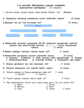 7-р ангийн Материал судлал сэдвийн
                шалгалтын материал   /С түвшин/

1. Эртний хүмүүс юугаар хувцас хийж өмсдөг байсан    бэ?       /2оноо/


2. Хувцасны хөгжилд нөлөөлсөн хүчин зүйлсийг нэрлэ!                   /2 оноо/

3.Даавууг юу юу гэж ангилдаг вэ?                                   /3 оноо/
                                Даавууг




4 Хөвөнгийн ургамал дунджаар 20-35 градусын дулаантай чийглэг,
     дулаан уур амьсгалтай орчинд …..............хоног боловсорч
                       гүйцнэ.            /1 оноо/

5.Хөвөн даавууг юунаас гаргаж авдаг вэ?                 /1 оноо/

6.Хөвөнгийн ургамлын онцлог шинжийг нэрлэ.       /2 оноо/
   а. Ширүүн   б.Зөөлөн в. Чийг дулаан сайн дамжуулдаг ё. Зузаан
   г. Амарханүрчийдэг   д. Угаахад хялбар е. Индүүдлэг муу авдаг

7. Олсны ургамлыг юу гэж нэрлэдэг вэ?                      /1 оноо/

8. Ноосон даавууны гол түүхий эдийг нэрлэ.              / 2 оноо/

9.   Ноосон даавуу нь бусад даавуунаас ямар вэ?     /1 оноо/
             а. Зузаан           б. Нимгэн

10. Торгон даавууг юунаас гарган авдаг вэ?                 /1 оноо/

11. Хүр эрвээхэйнээс торгон утас гарган авах аргыг аль улс нээсэн бэ?
           а. Орос                         г. Хятад
           б. Монгол                      д. Япон
           в. Гүрж                         е. Тажик       /1 оноо/
 