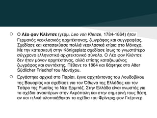 ○   O Λέο φον Κλέντσε (γερμ. Leo von Klenze, 1784-1864) ήταν
    Γερμανός νεοκλασικός αρχιτέκτονας, ζωγράφος και συγγραφέας.
    Σχεδίασε και κατασεκύασε πολλά νεοκλασικά κτίρια στο Μόναχο.
    Με την κατασκευή στην Königsplatz σχεδίασε ίσως το γνωστότερο
    σύγχρονο ελληνιστικό αρχιτεκτονικό σύνολο. O Λέο φον Κλέντσε
    δεν ήταν μόνον αρχιτέκτονας, αλλά επίσης καταξιωμένος
    ζωγράφος και συντάκτης. Πέθανε το 1864 και θάφτηκε στο Alter
    Südlicher Friedhof του Μονάχου.
○   Εργάστηκε αρχικά στο Παρίσι, έγινε αρχιτέκτονας του Λουδοβίκου
    της Βαυαρίας και σχεδίασε για τον Όθωνα της Ελλάδος και τον
    Τσάρο της Ρωσίας το Νέο Ερμιτάζ. Στην Ελλάδα είναι γνωστός για
    τα σχέδια ανακτόρων στην Ακρόπολη και στην σημερινή τους θέση,
    αν και τελικά υλοποιήθηκαν τα σχέδια του Φρίντριχ φον Γκέρτνερ.
 