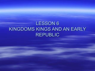 LESSON 6LESSON 6
KINGDOMS KINGS AND AN EARLYKINGDOMS KINGS AND AN EARLY
REPUBLICREPUBLIC
 