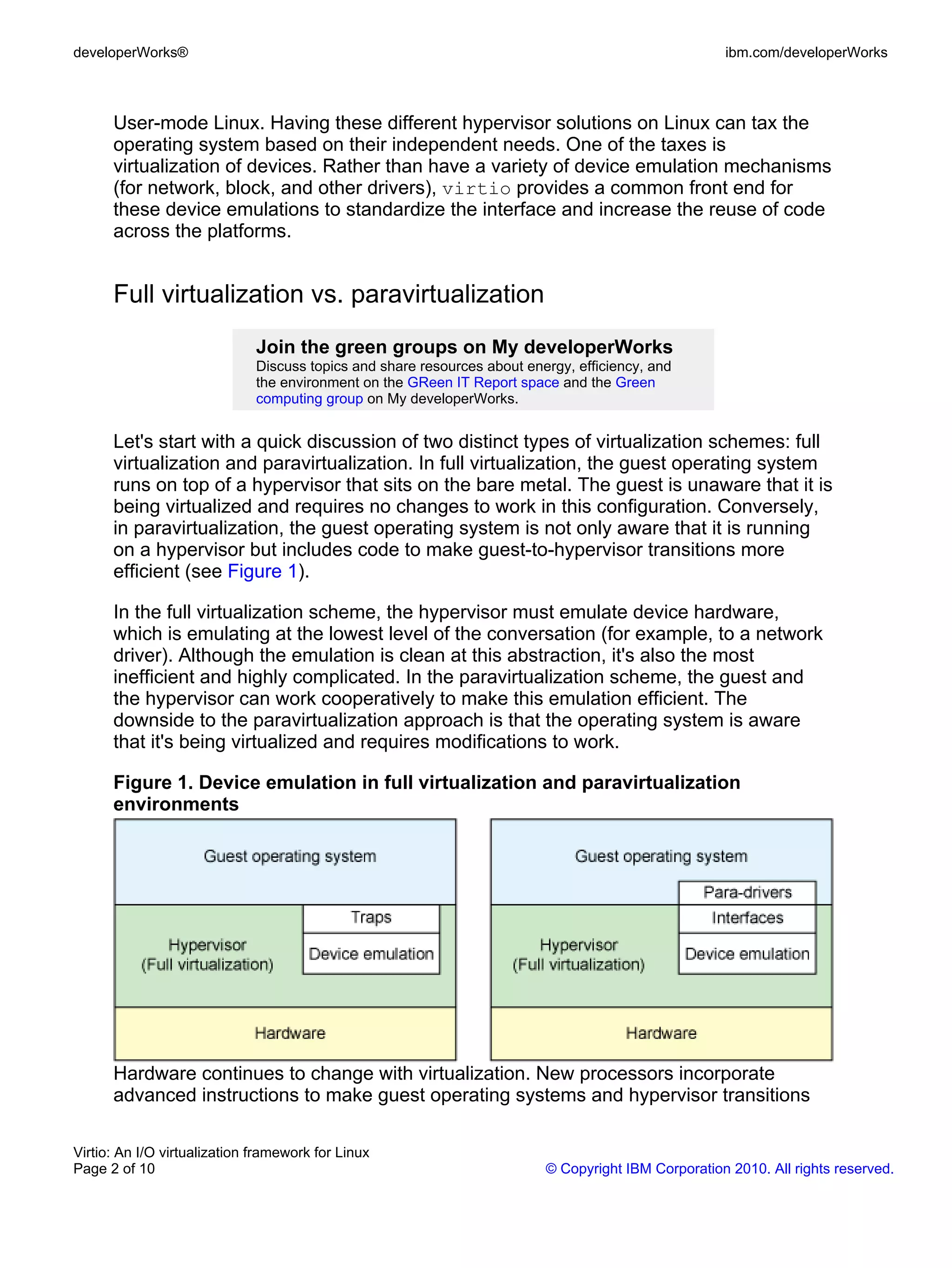 developerWorks®                                                                                      ibm.com/developerWorks



      User-mode Linux. Having these different hypervisor solutions on Linux can tax the
      operating system based on their independent needs. One of the taxes is
      virtualization of devices. Rather than have a variety of device emulation mechanisms
      (for network, block, and other drivers), virtio provides a common front end for
      these device emulations to standardize the interface and increase the reuse of code
      across the platforms.


      Full virtualization vs. paravirtualization
                              Join the green groups on My developerWorks
                              Discuss topics and share resources about energy, efficiency, and
                              the environment on the GReen IT Report space and the Green
                              computing group on My developerWorks.


      Let's start with a quick discussion of two distinct types of virtualization schemes: full
      virtualization and paravirtualization. In full virtualization, the guest operating system
      runs on top of a hypervisor that sits on the bare metal. The guest is unaware that it is
      being virtualized and requires no changes to work in this configuration. Conversely,
      in paravirtualization, the guest operating system is not only aware that it is running
      on a hypervisor but includes code to make guest-to-hypervisor transitions more
      efficient (see Figure 1).

      In the full virtualization scheme, the hypervisor must emulate device hardware,
      which is emulating at the lowest level of the conversation (for example, to a network
      driver). Although the emulation is clean at this abstraction, it's also the most
      inefficient and highly complicated. In the paravirtualization scheme, the guest and
      the hypervisor can work cooperatively to make this emulation efficient. The
      downside to the paravirtualization approach is that the operating system is aware
      that it's being virtualized and requires modifications to work.

      Figure 1. Device emulation in full virtualization and paravirtualization
      environments




      Hardware continues to change with virtualization. New processors incorporate
      advanced instructions to make guest operating systems and hypervisor transitions

Virtio: An I/O virtualization framework for Linux
Page 2 of 10                                                              © Copyright IBM Corporation 2010. All rights reserved.
 