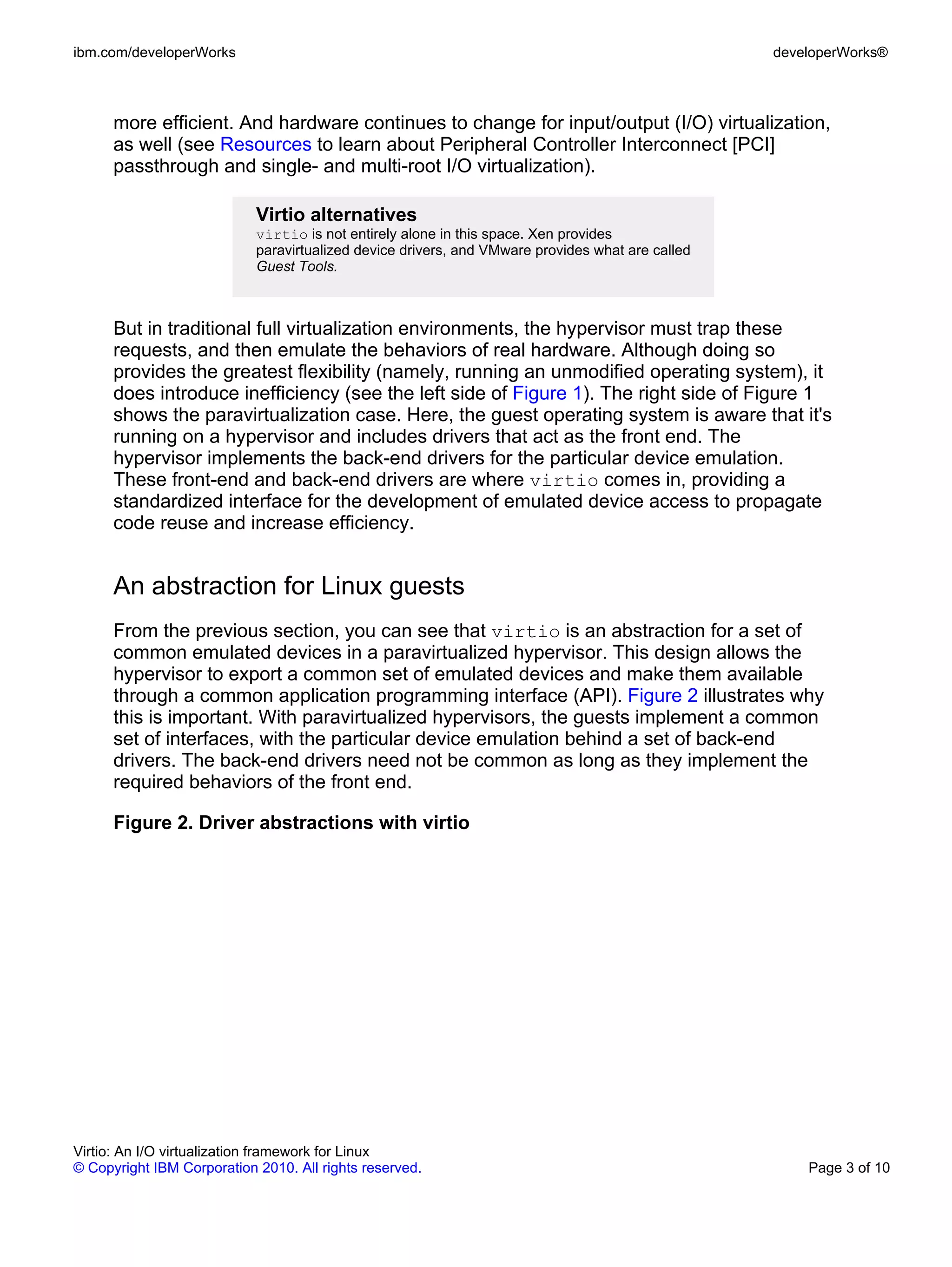 ibm.com/developerWorks                                                                            developerWorks®



      more efficient. And hardware continues to change for input/output (I/O) virtualization,
      as well (see Resources to learn about Peripheral Controller Interconnect [PCI]
      passthrough and single- and multi-root I/O virtualization).

                            Virtio alternatives
                            virtio is not entirely alone in this space. Xen provides
                            paravirtualized device drivers, and VMware provides what are called
                            Guest Tools.



      But in traditional full virtualization environments, the hypervisor must trap these
      requests, and then emulate the behaviors of real hardware. Although doing so
      provides the greatest flexibility (namely, running an unmodified operating system), it
      does introduce inefficiency (see the left side of Figure 1). The right side of Figure 1
      shows the paravirtualization case. Here, the guest operating system is aware that it's
      running on a hypervisor and includes drivers that act as the front end. The
      hypervisor implements the back-end drivers for the particular device emulation.
      These front-end and back-end drivers are where virtio comes in, providing a
      standardized interface for the development of emulated device access to propagate
      code reuse and increase efficiency.


      An abstraction for Linux guests
      From the previous section, you can see that virtio is an abstraction for a set of
      common emulated devices in a paravirtualized hypervisor. This design allows the
      hypervisor to export a common set of emulated devices and make them available
      through a common application programming interface (API). Figure 2 illustrates why
      this is important. With paravirtualized hypervisors, the guests implement a common
      set of interfaces, with the particular device emulation behind a set of back-end
      drivers. The back-end drivers need not be common as long as they implement the
      required behaviors of the front end.

      Figure 2. Driver abstractions with virtio




Virtio: An I/O virtualization framework for Linux
© Copyright IBM Corporation 2010. All rights reserved.                                                Page 3 of 10
 
