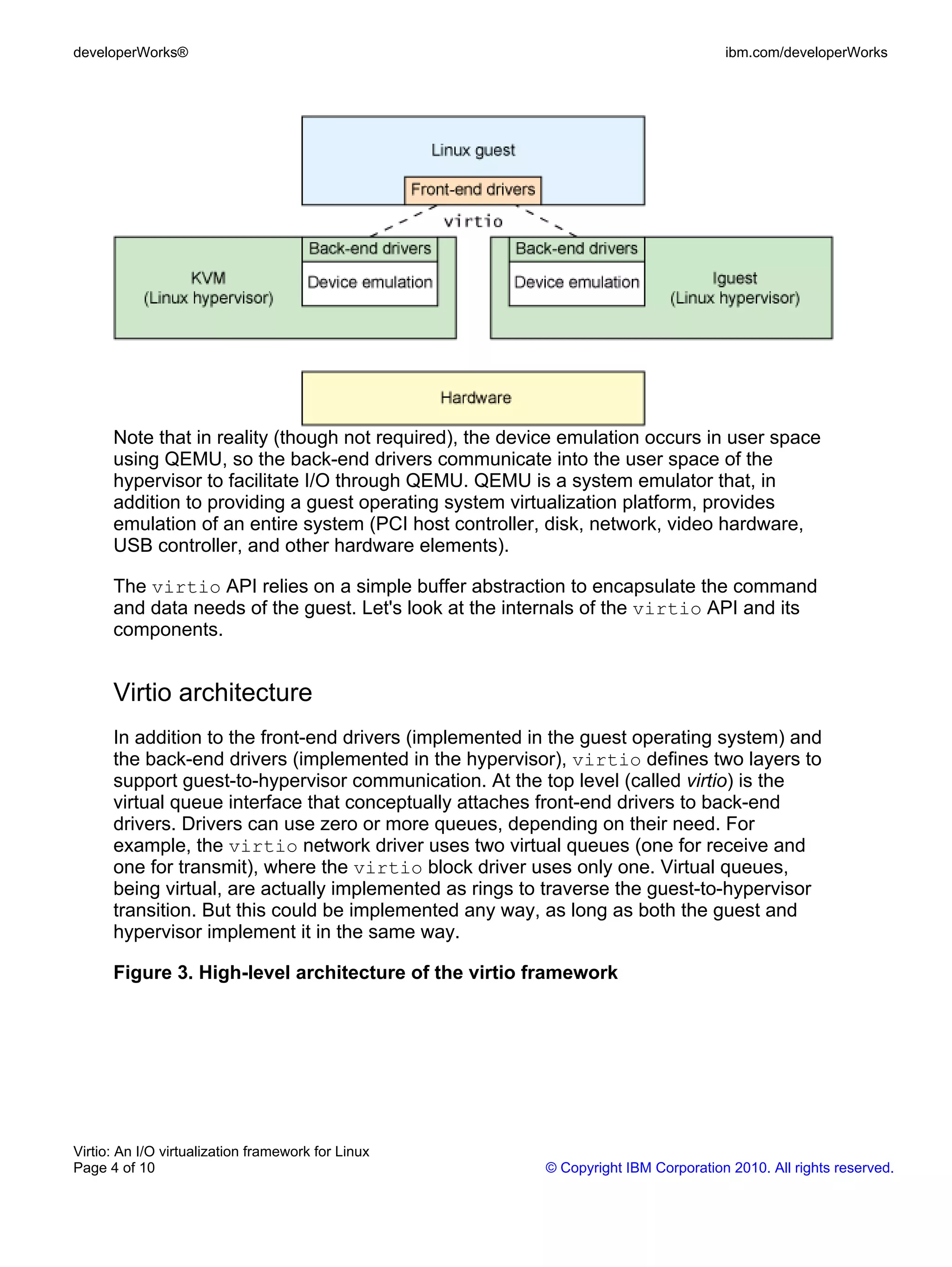 developerWorks®                                                                     ibm.com/developerWorks




      Note that in reality (though not required), the device emulation occurs in user space
      using QEMU, so the back-end drivers communicate into the user space of the
      hypervisor to facilitate I/O through QEMU. QEMU is a system emulator that, in
      addition to providing a guest operating system virtualization platform, provides
      emulation of an entire system (PCI host controller, disk, network, video hardware,
      USB controller, and other hardware elements).

      The virtio API relies on a simple buffer abstraction to encapsulate the command
      and data needs of the guest. Let's look at the internals of the virtio API and its
      components.


      Virtio architecture
      In addition to the front-end drivers (implemented in the guest operating system) and
      the back-end drivers (implemented in the hypervisor), virtio defines two layers to
      support guest-to-hypervisor communication. At the top level (called virtio) is the
      virtual queue interface that conceptually attaches front-end drivers to back-end
      drivers. Drivers can use zero or more queues, depending on their need. For
      example, the virtio network driver uses two virtual queues (one for receive and
      one for transmit), where the virtio block driver uses only one. Virtual queues,
      being virtual, are actually implemented as rings to traverse the guest-to-hypervisor
      transition. But this could be implemented any way, as long as both the guest and
      hypervisor implement it in the same way.

      Figure 3. High-level architecture of the virtio framework




Virtio: An I/O virtualization framework for Linux
Page 4 of 10                                             © Copyright IBM Corporation 2010. All rights reserved.
 