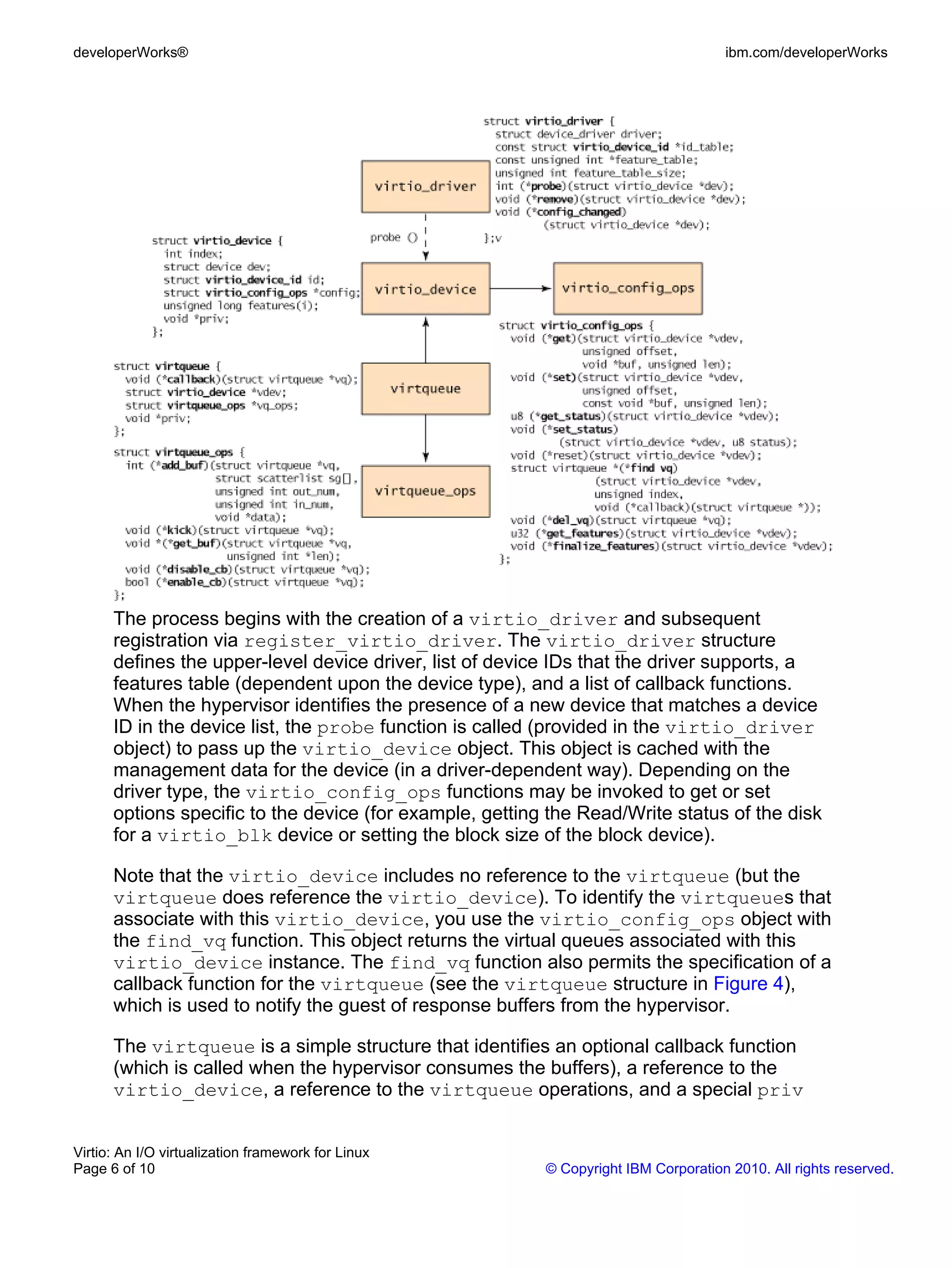developerWorks®                                                                      ibm.com/developerWorks




      The process begins with the creation of a virtio_driver and subsequent
      registration via register_virtio_driver. The virtio_driver structure
      defines the upper-level device driver, list of device IDs that the driver supports, a
      features table (dependent upon the device type), and a list of callback functions.
      When the hypervisor identifies the presence of a new device that matches a device
      ID in the device list, the probe function is called (provided in the virtio_driver
      object) to pass up the virtio_device object. This object is cached with the
      management data for the device (in a driver-dependent way). Depending on the
      driver type, the virtio_config_ops functions may be invoked to get or set
      options specific to the device (for example, getting the Read/Write status of the disk
      for a virtio_blk device or setting the block size of the block device).

      Note that the virtio_device includes no reference to the virtqueue (but the
      virtqueue does reference the virtio_device). To identify the virtqueues that
      associate with this virtio_device, you use the virtio_config_ops object with
      the find_vq function. This object returns the virtual queues associated with this
      virtio_device instance. The find_vq function also permits the specification of a
      callback function for the virtqueue (see the virtqueue structure in Figure 4),
      which is used to notify the guest of response buffers from the hypervisor.

      The virtqueue is a simple structure that identifies an optional callback function
      (which is called when the hypervisor consumes the buffers), a reference to the
      virtio_device, a reference to the virtqueue operations, and a special priv


Virtio: An I/O virtualization framework for Linux
Page 6 of 10                                              © Copyright IBM Corporation 2010. All rights reserved.
 