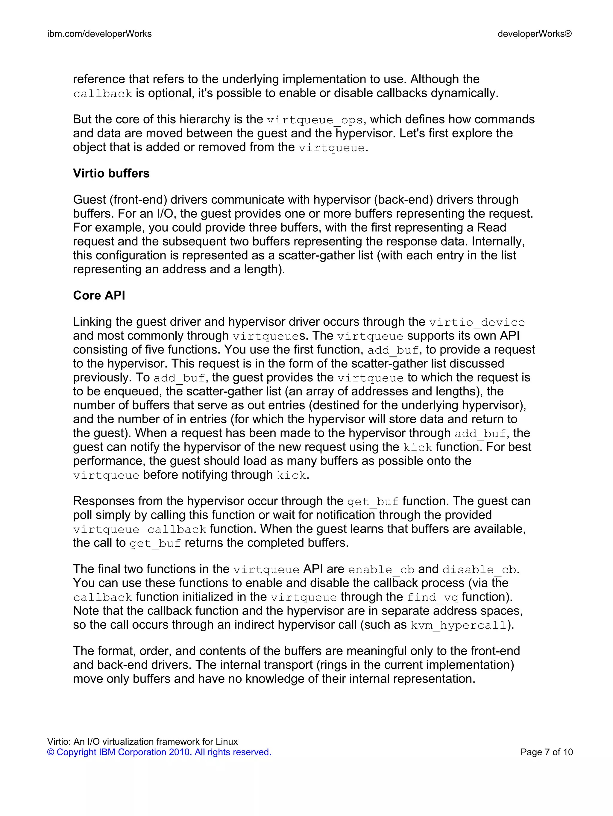 ibm.com/developerWorks                                                                developerWorks®



      reference that refers to the underlying implementation to use. Although the
      callback is optional, it's possible to enable or disable callbacks dynamically.

      But the core of this hierarchy is the virtqueue_ops, which defines how commands
      and data are moved between the guest and the hypervisor. Let's first explore the
      object that is added or removed from the virtqueue.

      Virtio buffers

      Guest (front-end) drivers communicate with hypervisor (back-end) drivers through
      buffers. For an I/O, the guest provides one or more buffers representing the request.
      For example, you could provide three buffers, with the first representing a Read
      request and the subsequent two buffers representing the response data. Internally,
      this configuration is represented as a scatter-gather list (with each entry in the list
      representing an address and a length).

      Core API

      Linking the guest driver and hypervisor driver occurs through the virtio_device
      and most commonly through virtqueues. The virtqueue supports its own API
      consisting of five functions. You use the first function, add_buf, to provide a request
      to the hypervisor. This request is in the form of the scatter-gather list discussed
      previously. To add_buf, the guest provides the virtqueue to which the request is
      to be enqueued, the scatter-gather list (an array of addresses and lengths), the
      number of buffers that serve as out entries (destined for the underlying hypervisor),
      and the number of in entries (for which the hypervisor will store data and return to
      the guest). When a request has been made to the hypervisor through add_buf, the
      guest can notify the hypervisor of the new request using the kick function. For best
      performance, the guest should load as many buffers as possible onto the
      virtqueue before notifying through kick.

      Responses from the hypervisor occur through the get_buf function. The guest can
      poll simply by calling this function or wait for notification through the provided
      virtqueue callback function. When the guest learns that buffers are available,
      the call to get_buf returns the completed buffers.

      The final two functions in the virtqueue API are enable_cb and disable_cb.
      You can use these functions to enable and disable the callback process (via the
      callback function initialized in the virtqueue through the find_vq function).
      Note that the callback function and the hypervisor are in separate address spaces,
      so the call occurs through an indirect hypervisor call (such as kvm_hypercall).

      The format, order, and contents of the buffers are meaningful only to the front-end
      and back-end drivers. The internal transport (rings in the current implementation)
      move only buffers and have no knowledge of their internal representation.




Virtio: An I/O virtualization framework for Linux
© Copyright IBM Corporation 2010. All rights reserved.                                      Page 7 of 10
 