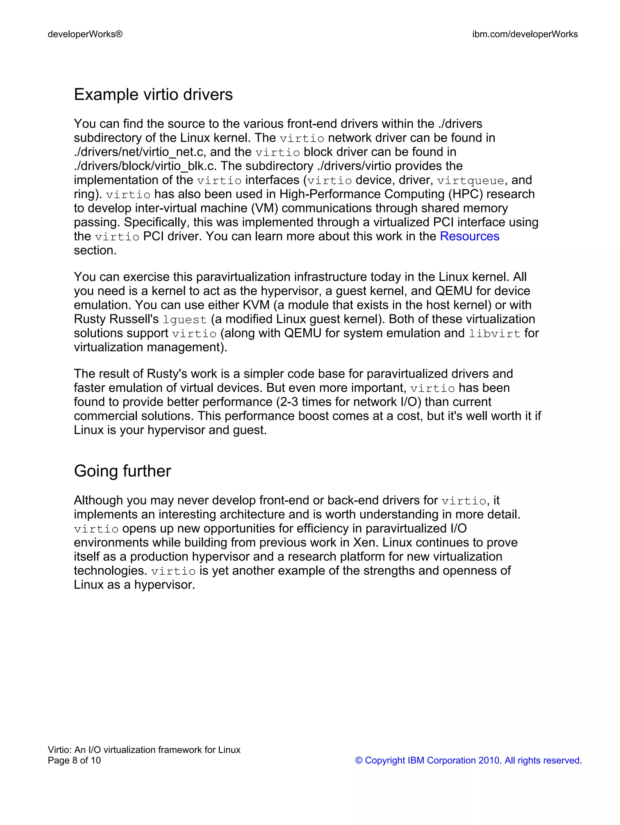 developerWorks®                                                                      ibm.com/developerWorks




      Example virtio drivers
      You can find the source to the various front-end drivers within the ./drivers
      subdirectory of the Linux kernel. The virtio network driver can be found in
      ./drivers/net/virtio_net.c, and the virtio block driver can be found in
      ./drivers/block/virtio_blk.c. The subdirectory ./drivers/virtio provides the
      implementation of the virtio interfaces (virtio device, driver, virtqueue, and
      ring). virtio has also been used in High-Performance Computing (HPC) research
      to develop inter-virtual machine (VM) communications through shared memory
      passing. Specifically, this was implemented through a virtualized PCI interface using
      the virtio PCI driver. You can learn more about this work in the Resources
      section.

      You can exercise this paravirtualization infrastructure today in the Linux kernel. All
      you need is a kernel to act as the hypervisor, a guest kernel, and QEMU for device
      emulation. You can use either KVM (a module that exists in the host kernel) or with
      Rusty Russell's lguest (a modified Linux guest kernel). Both of these virtualization
      solutions support virtio (along with QEMU for system emulation and libvirt for
      virtualization management).

      The result of Rusty's work is a simpler code base for paravirtualized drivers and
      faster emulation of virtual devices. But even more important, virtio has been
      found to provide better performance (2-3 times for network I/O) than current
      commercial solutions. This performance boost comes at a cost, but it's well worth it if
      Linux is your hypervisor and guest.


      Going further
      Although you may never develop front-end or back-end drivers for virtio, it
      implements an interesting architecture and is worth understanding in more detail.
      virtio opens up new opportunities for efficiency in paravirtualized I/O
      environments while building from previous work in Xen. Linux continues to prove
      itself as a production hypervisor and a research platform for new virtualization
      technologies. virtio is yet another example of the strengths and openness of
      Linux as a hypervisor.




Virtio: An I/O virtualization framework for Linux
Page 8 of 10                                              © Copyright IBM Corporation 2010. All rights reserved.
 