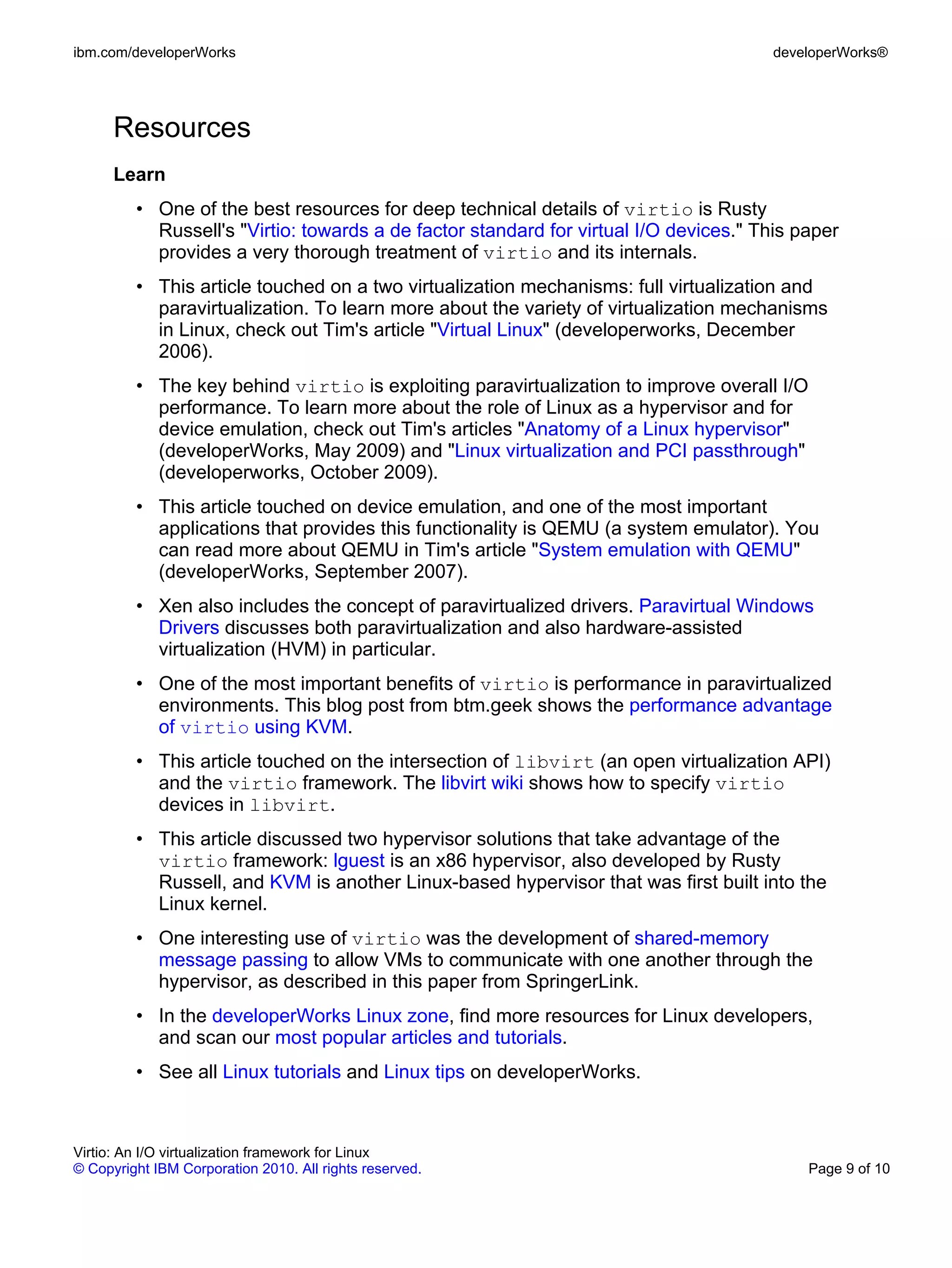 ibm.com/developerWorks                                                                developerWorks®




      Resources
      Learn
         • One of the best resources for deep technical details of virtio is Rusty
           Russell's "Virtio: towards a de factor standard for virtual I/O devices." This paper
           provides a very thorough treatment of virtio and its internals.
         • This article touched on a two virtualization mechanisms: full virtualization and
           paravirtualization. To learn more about the variety of virtualization mechanisms
           in Linux, check out Tim's article "Virtual Linux" (developerworks, December
           2006).
         • The key behind virtio is exploiting paravirtualization to improve overall I/O
           performance. To learn more about the role of Linux as a hypervisor and for
           device emulation, check out Tim's articles "Anatomy of a Linux hypervisor"
           (developerWorks, May 2009) and "Linux virtualization and PCI passthrough"
           (developerworks, October 2009).
         • This article touched on device emulation, and one of the most important
           applications that provides this functionality is QEMU (a system emulator). You
           can read more about QEMU in Tim's article "System emulation with QEMU"
           (developerWorks, September 2007).
         • Xen also includes the concept of paravirtualized drivers. Paravirtual Windows
           Drivers discusses both paravirtualization and also hardware-assisted
           virtualization (HVM) in particular.
         • One of the most important benefits of virtio is performance in paravirtualized
           environments. This blog post from btm.geek shows the performance advantage
           of virtio using KVM.
         • This article touched on the intersection of libvirt (an open virtualization API)
           and the virtio framework. The libvirt wiki shows how to specify virtio
           devices in libvirt.
         • This article discussed two hypervisor solutions that take advantage of the
           virtio framework: lguest is an x86 hypervisor, also developed by Rusty
           Russell, and KVM is another Linux-based hypervisor that was first built into the
           Linux kernel.
         • One interesting use of virtio was the development of shared-memory
           message passing to allow VMs to communicate with one another through the
           hypervisor, as described in this paper from SpringerLink.
         • In the developerWorks Linux zone, find more resources for Linux developers,
           and scan our most popular articles and tutorials.
         • See all Linux tutorials and Linux tips on developerWorks.



Virtio: An I/O virtualization framework for Linux
© Copyright IBM Corporation 2010. All rights reserved.                                     Page 9 of 10
 