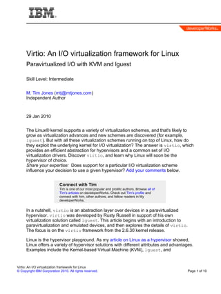 Virtio: An I/O virtualization framework for Linux
      Paravirtualized I/O with KVM and lguest

      Skill Level: Intermediate


      M. Tim Jones (mtj@mtjones.com)
      Independent Author



      29 Jan 2010


      The Linux® kernel supports a variety of virtualization schemes, and that's likely to
      grow as virtualization advances and new schemes are discovered (for example,
      lguest). But with all these virtualization schemes running on top of Linux, how do
      they exploit the underlying kernel for I/O virtualization? The answer is virtio, which
      provides an efficient abstraction for hypervisors and a common set of I/O
      virtualization drivers. Discover virtio, and learn why Linux will soon be the
      hypervisor of choice.
      Share your expertise: Does support for a particular I/O virtualization scheme
      influence your decision to use a given hypervisor? Add your comments below.


                            Connect with Tim
                            Tim is one of our most popular and prolific authors. Browse all of
                            Tim's articles on developerWorks. Check out Tim's profile and
                            connect with him, other authors, and fellow readers in My
                            developerWorks.


      In a nutshell, virtio is an abstraction layer over devices in a paravirtualized
      hypervisor. virtio was developed by Rusty Russell in support of his own
      virtualization solution called lguest. This article begins with an introduction to
      paravirtualization and emulated devices, and then explores the details of virtio.
      The focus is on the virtio framework from the 2.6.30 kernel release.

      Linux is the hypervisor playground. As my article on Linux as a hypervisor showed,
      Linux offers a variety of hypervisor solutions with different attributes and advantages.
      Examples include the Kernel-based Virtual Machine (KVM), lguest, and


Virtio: An I/O virtualization framework for Linux
© Copyright IBM Corporation 2010. All rights reserved.                                           Page 1 of 10
 