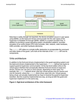 developerWorks®                                                                     ibm.com/developerWorks




      Note that in reality (though not required), the device emulation occurs in user space
      using QEMU, so the back-end drivers communicate into the user space of the
      hypervisor to facilitate I/O through QEMU. QEMU is a system emulator that, in
      addition to providing a guest operating system virtualization platform, provides
      emulation of an entire system (PCI host controller, disk, network, video hardware,
      USB controller, and other hardware elements).

      The virtio API relies on a simple buffer abstraction to encapsulate the command
      and data needs of the guest. Let's look at the internals of the virtio API and its
      components.


      Virtio architecture
      In addition to the front-end drivers (implemented in the guest operating system) and
      the back-end drivers (implemented in the hypervisor), virtio defines two layers to
      support guest-to-hypervisor communication. At the top level (called virtio) is the
      virtual queue interface that conceptually attaches front-end drivers to back-end
      drivers. Drivers can use zero or more queues, depending on their need. For
      example, the virtio network driver uses two virtual queues (one for receive and
      one for transmit), where the virtio block driver uses only one. Virtual queues,
      being virtual, are actually implemented as rings to traverse the guest-to-hypervisor
      transition. But this could be implemented any way, as long as both the guest and
      hypervisor implement it in the same way.

      Figure 3. High-level architecture of the virtio framework




Virtio: An I/O virtualization framework for Linux
Page 4 of 10                                             © Copyright IBM Corporation 2010. All rights reserved.
 