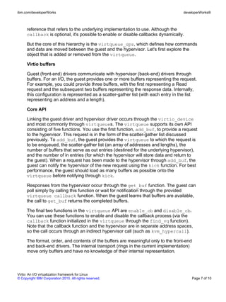 ibm.com/developerWorks                                                                developerWorks®



      reference that refers to the underlying implementation to use. Although the
      callback is optional, it's possible to enable or disable callbacks dynamically.

      But the core of this hierarchy is the virtqueue_ops, which defines how commands
      and data are moved between the guest and the hypervisor. Let's first explore the
      object that is added or removed from the virtqueue.

      Virtio buffers

      Guest (front-end) drivers communicate with hypervisor (back-end) drivers through
      buffers. For an I/O, the guest provides one or more buffers representing the request.
      For example, you could provide three buffers, with the first representing a Read
      request and the subsequent two buffers representing the response data. Internally,
      this configuration is represented as a scatter-gather list (with each entry in the list
      representing an address and a length).

      Core API

      Linking the guest driver and hypervisor driver occurs through the virtio_device
      and most commonly through virtqueues. The virtqueue supports its own API
      consisting of five functions. You use the first function, add_buf, to provide a request
      to the hypervisor. This request is in the form of the scatter-gather list discussed
      previously. To add_buf, the guest provides the virtqueue to which the request is
      to be enqueued, the scatter-gather list (an array of addresses and lengths), the
      number of buffers that serve as out entries (destined for the underlying hypervisor),
      and the number of in entries (for which the hypervisor will store data and return to
      the guest). When a request has been made to the hypervisor through add_buf, the
      guest can notify the hypervisor of the new request using the kick function. For best
      performance, the guest should load as many buffers as possible onto the
      virtqueue before notifying through kick.

      Responses from the hypervisor occur through the get_buf function. The guest can
      poll simply by calling this function or wait for notification through the provided
      virtqueue callback function. When the guest learns that buffers are available,
      the call to get_buf returns the completed buffers.

      The final two functions in the virtqueue API are enable_cb and disable_cb.
      You can use these functions to enable and disable the callback process (via the
      callback function initialized in the virtqueue through the find_vq function).
      Note that the callback function and the hypervisor are in separate address spaces,
      so the call occurs through an indirect hypervisor call (such as kvm_hypercall).

      The format, order, and contents of the buffers are meaningful only to the front-end
      and back-end drivers. The internal transport (rings in the current implementation)
      move only buffers and have no knowledge of their internal representation.




Virtio: An I/O virtualization framework for Linux
© Copyright IBM Corporation 2010. All rights reserved.                                      Page 7 of 10
 
