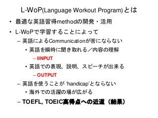 L-WoP(Language Workout Program)とは 
• 最適な英語習得methodの開発・活用 
• L-WoPで学習することによって 
– 英語によるCommunicationが苦にならない 
• 英語を瞬時に聞き取れる／内容の理解 
– IINPUT 
• 英語での表現、説明、スピーチが出来る 
– OUTPUT 
– 英語を使うことが‘handicap’とならない 
• 海外での活躍の場が広がる 
– TOEFL, TOEIC高得点への近道（結果） 
 