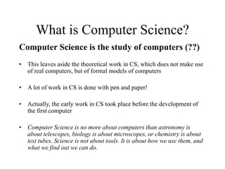 What is Computer Science?
Computer Science is the study of computers (??)
• This leaves aside the theoretical work in CS, which does not make use
of real computers, but of formal models of computers
• A lot of work in CS is done with pen and paper!
• Actually, the early work in CS took place before the development of
the first computer
• Computer Science is no more about computers than astronomy is
about telescopes, biology is about microscopes, or chemistry is about
test tubes. Science is not about tools. It is about how we use them, and
what we find out we can do.
 