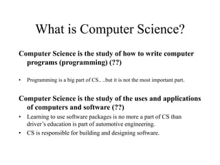 What is Computer Science?
Computer Science is the study of how to write computer
programs (programming) (??)
• Programming is a big part of CS.. ..but it is not the most important part.
Computer Science is the study of the uses and applications
of computers and software (??)
• Learning to use software packages is no more a part of CS than
driver’s education is part of automotive engineering.
• CS is responsible for building and designing software.
 