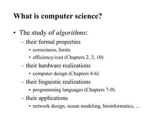 What is computer science?
• The study of algorithms:
– their formal properties
• correctness, limits
• efficiency/cost (Chapters 2, 3, 10)
– their hardware realizations
• computer design (Chapters 4-6)
– their linguistic realizations
• programming languages (Chapters 7-9)
– their applications
• network design, ocean modeling, bioinformatics, ...
 