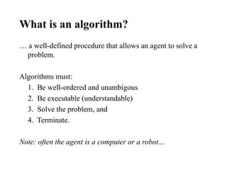 What is an algorithm?
… a well-defined procedure that allows an agent to solve a
problem.
Algorithms must:
1. Be well-ordered and unambigous
2. Be executable (understandable)
3. Solve the problem, and
4. Terminate.
Note: often the agent is a computer or a robot…
 