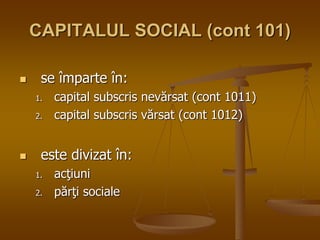 CAPITALUL SOCIAL (cont 101)
 se împarte în:
1. capital subscris nevărsat (cont 1011)
2. capital subscris vărsat (cont 1012)
 este divizat în:
1. acţiuni
2. părţi sociale
 