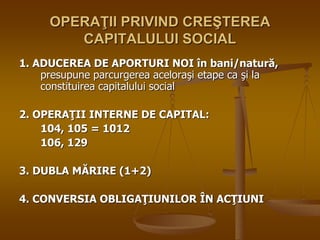 OPERAŢII PRIVIND CREŞTEREA
CAPITALULUI SOCIAL
1. ADUCEREA DE APORTURI NOI în bani/natură,
presupune parcurgerea aceloraşi etape ca şi la
constituirea capitalului social
2. OPERAŢII INTERNE DE CAPITAL:
104, 105 = 1012
106, 129
3. DUBLA MĂRIRE (1+2)
4. CONVERSIA OBLIGAŢIUNILOR ÎN ACŢIUNI
 
