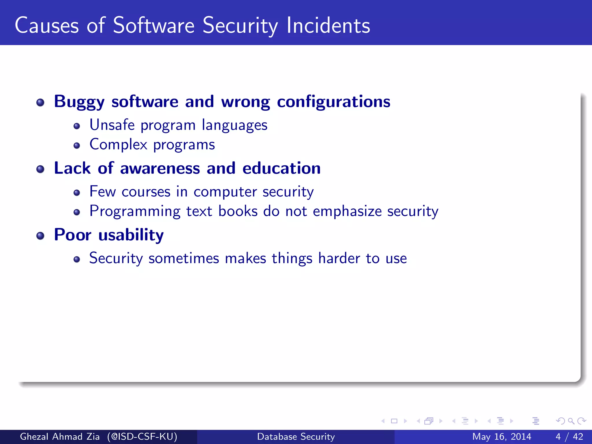 Causes of Software Security Incidents
Buggy software and wrong conﬁgurations
Unsafe program languages
Complex programs
Lack of awareness and education
Few courses in computer security
Programming text books do not emphasize security
Poor usability
Security sometimes makes things harder to use
Ghezal Ahmad Zia (@ISD-CSF-KU) Database Security May 16, 2014 4 / 42
 