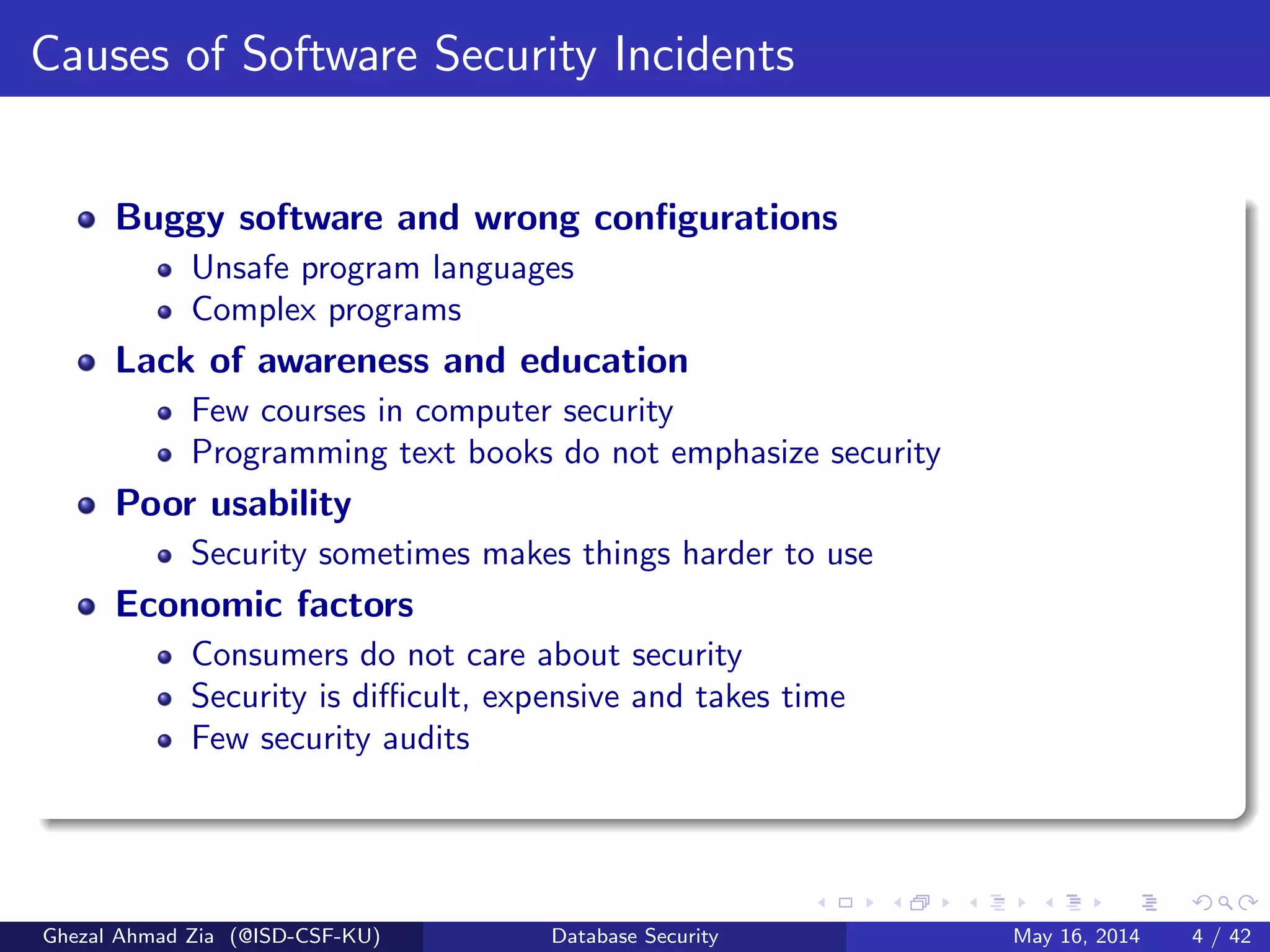 Causes of Software Security Incidents
Buggy software and wrong conﬁgurations
Unsafe program languages
Complex programs
Lack of awareness and education
Few courses in computer security
Programming text books do not emphasize security
Poor usability
Security sometimes makes things harder to use
Economic factors
Consumers do not care about security
Security is diﬃcult, expensive and takes time
Few security audits
Ghezal Ahmad Zia (@ISD-CSF-KU) Database Security May 16, 2014 4 / 42
 