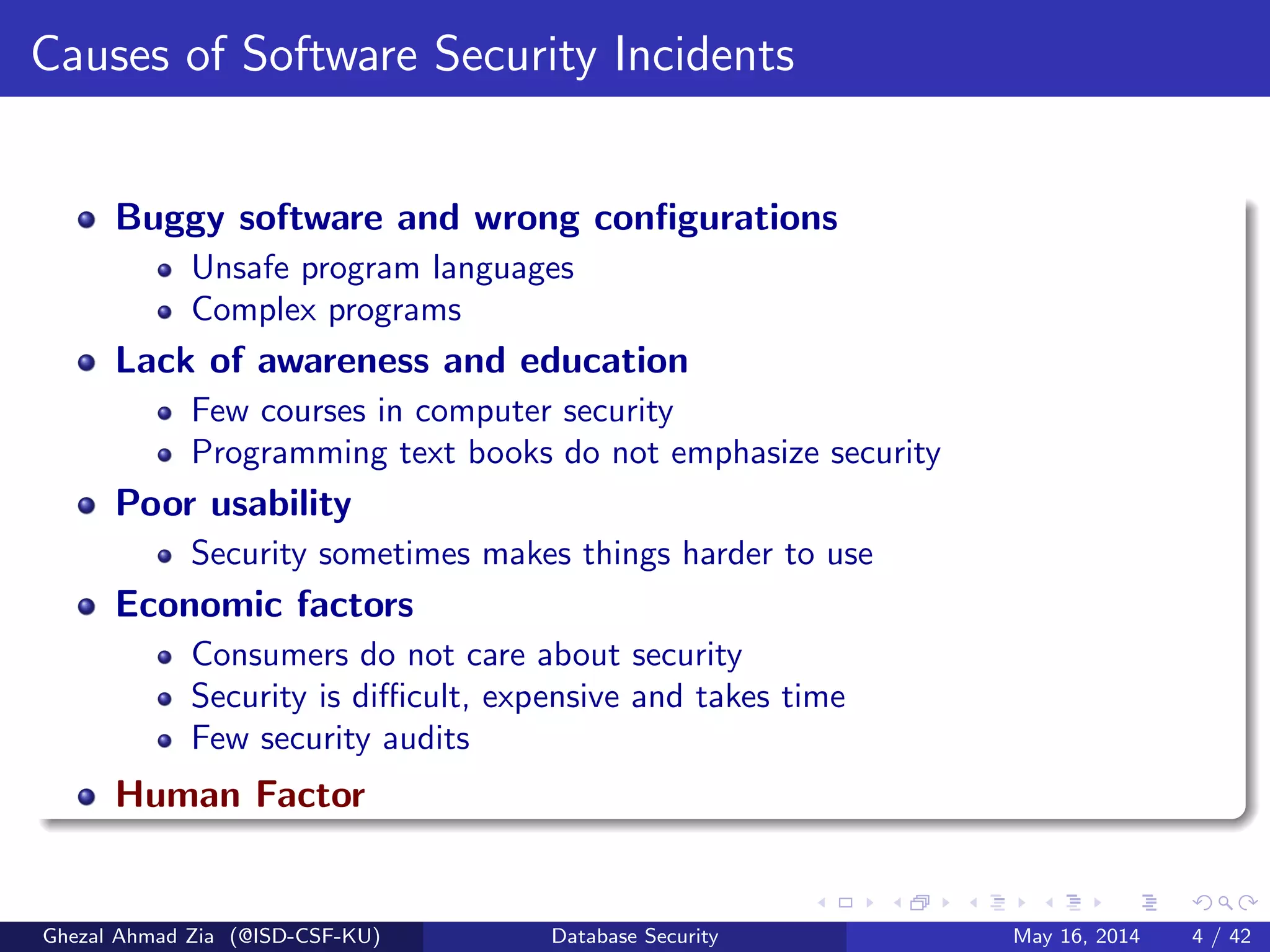 Causes of Software Security Incidents
Buggy software and wrong conﬁgurations
Unsafe program languages
Complex programs
Lack of awareness and education
Few courses in computer security
Programming text books do not emphasize security
Poor usability
Security sometimes makes things harder to use
Economic factors
Consumers do not care about security
Security is diﬃcult, expensive and takes time
Few security audits
Human Factor
Ghezal Ahmad Zia (@ISD-CSF-KU) Database Security May 16, 2014 4 / 42
 