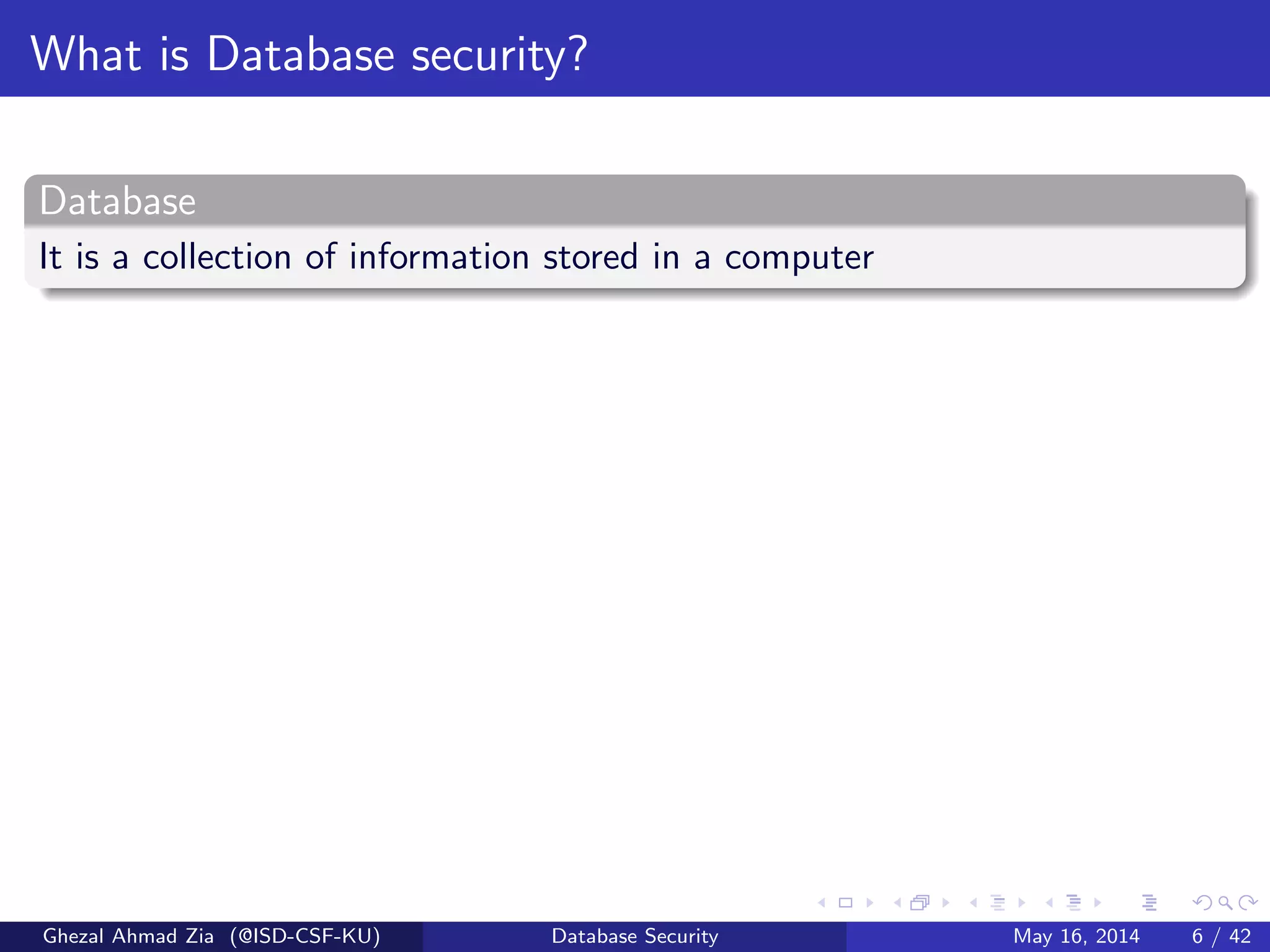 What is Database security?
Database
It is a collection of information stored in a computer
Ghezal Ahmad Zia (@ISD-CSF-KU) Database Security May 16, 2014 6 / 42
 