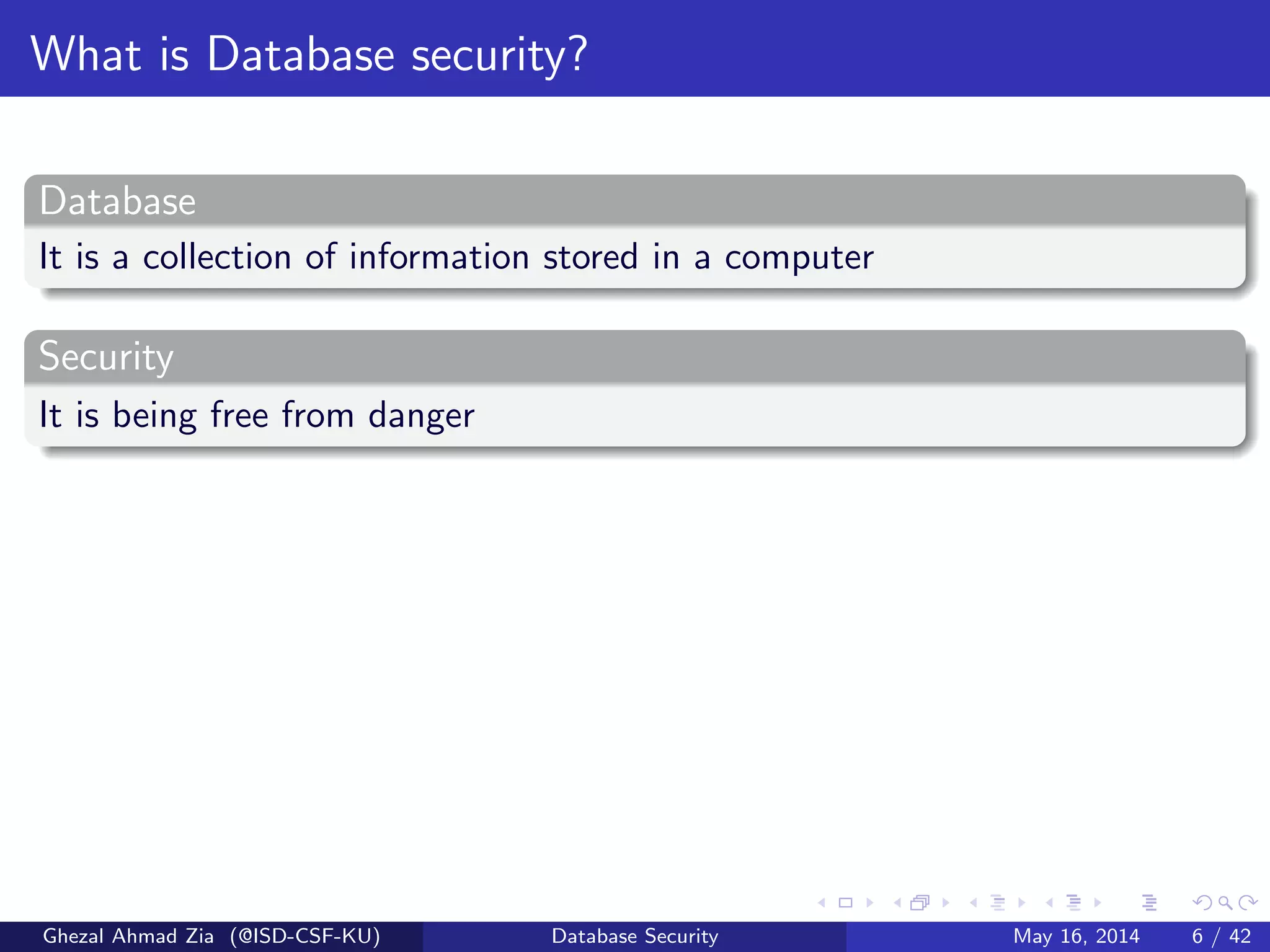 What is Database security?
Database
It is a collection of information stored in a computer
Security
It is being free from danger
Ghezal Ahmad Zia (@ISD-CSF-KU) Database Security May 16, 2014 6 / 42
 