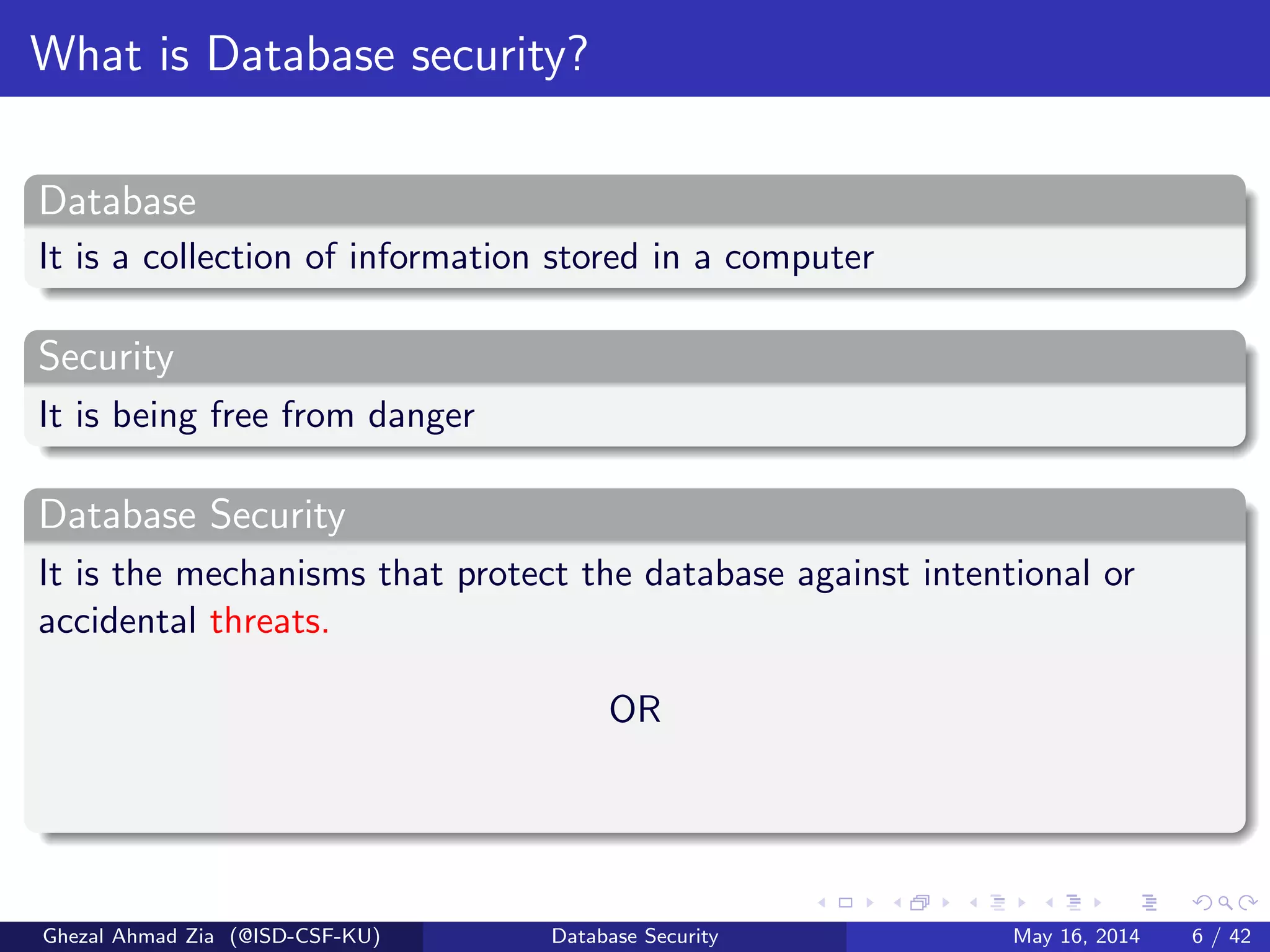 What is Database security?
Database
It is a collection of information stored in a computer
Security
It is being free from danger
Database Security
It is the mechanisms that protect the database against intentional or
accidental threats.
OR
Ghezal Ahmad Zia (@ISD-CSF-KU) Database Security May 16, 2014 6 / 42
 