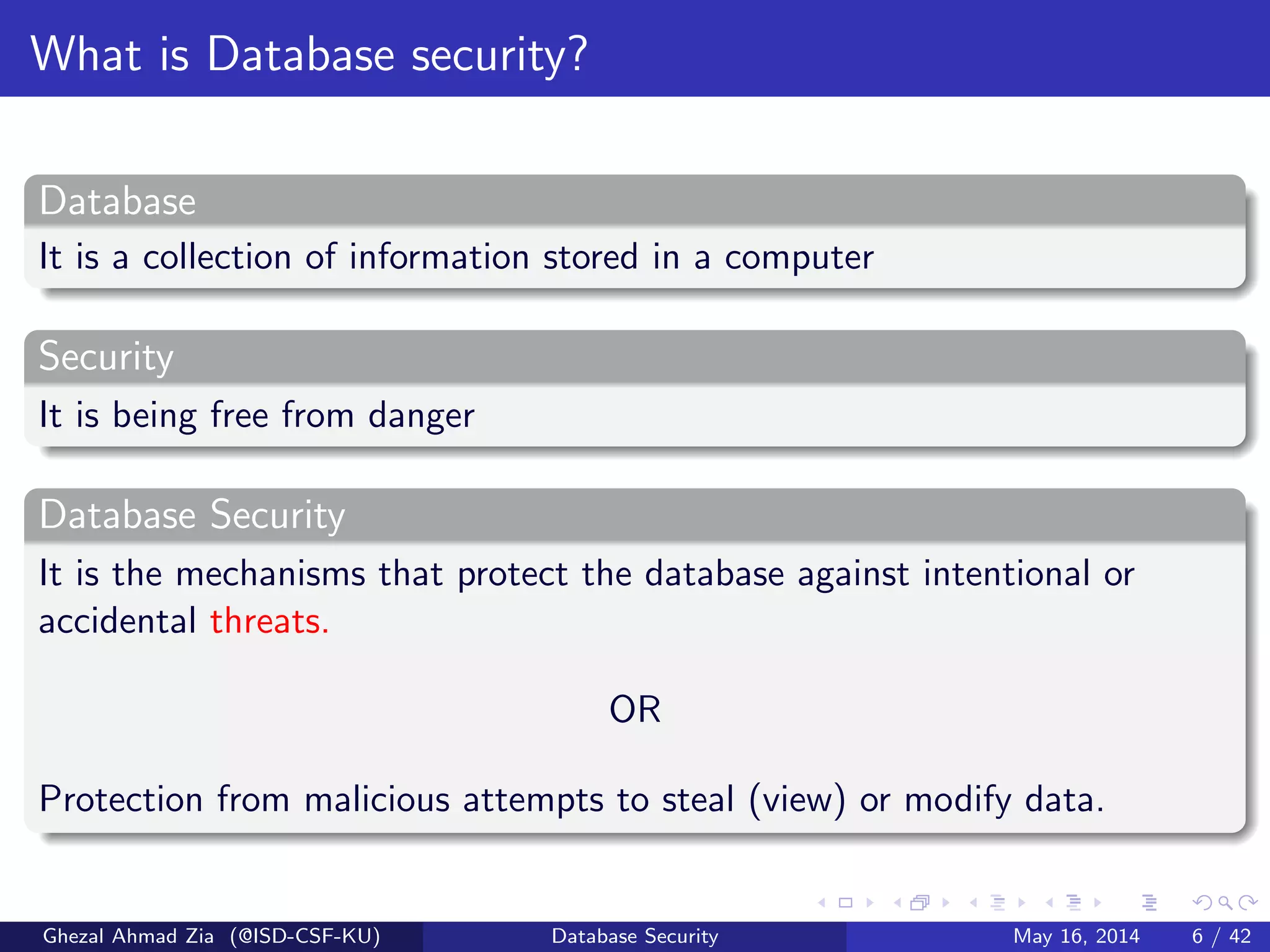 What is Database security?
Database
It is a collection of information stored in a computer
Security
It is being free from danger
Database Security
It is the mechanisms that protect the database against intentional or
accidental threats.
OR
Protection from malicious attempts to steal (view) or modify data.
Ghezal Ahmad Zia (@ISD-CSF-KU) Database Security May 16, 2014 6 / 42
 