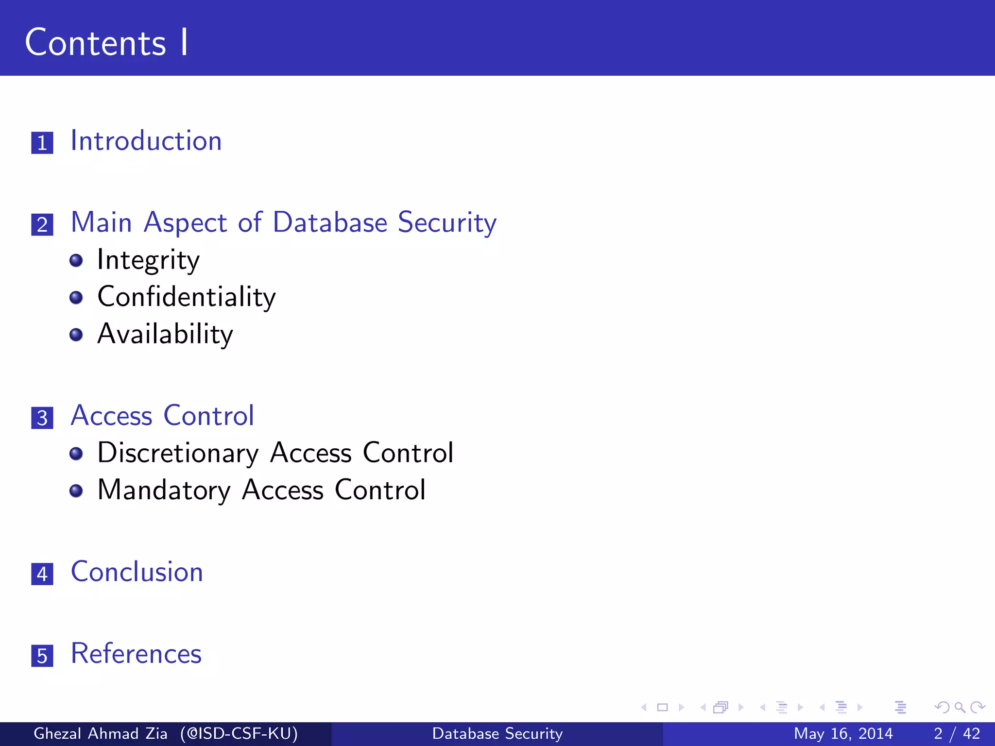 Contents I
1 Introduction
2 Main Aspect of Database Security
Integrity
Conﬁdentiality
Availability
3 Access Control
Discretionary Access Control
Mandatory Access Control
4 Conclusion
5 References
Ghezal Ahmad Zia (@ISD-CSF-KU) Database Security May 16, 2014 2 / 42
 