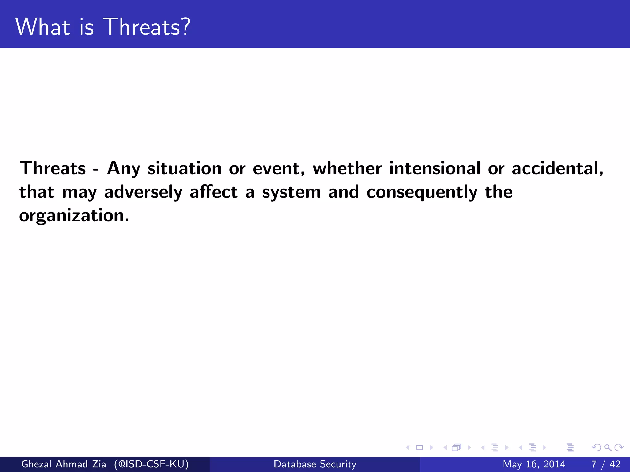 What is Threats?
Threats - Any situation or event, whether intensional or accidental,
that may adversely aﬀect a system and consequently the
organization.
Ghezal Ahmad Zia (@ISD-CSF-KU) Database Security May 16, 2014 7 / 42
 
