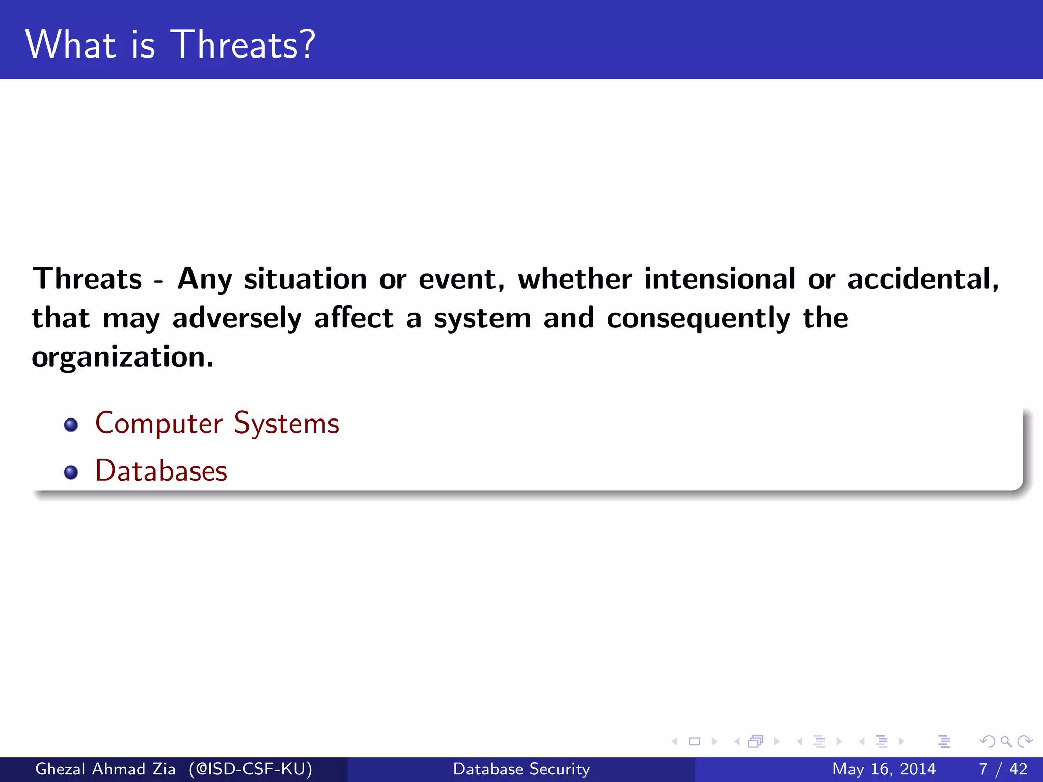 What is Threats?
Threats - Any situation or event, whether intensional or accidental,
that may adversely aﬀect a system and consequently the
organization.
Computer Systems
Databases
Ghezal Ahmad Zia (@ISD-CSF-KU) Database Security May 16, 2014 7 / 42
 