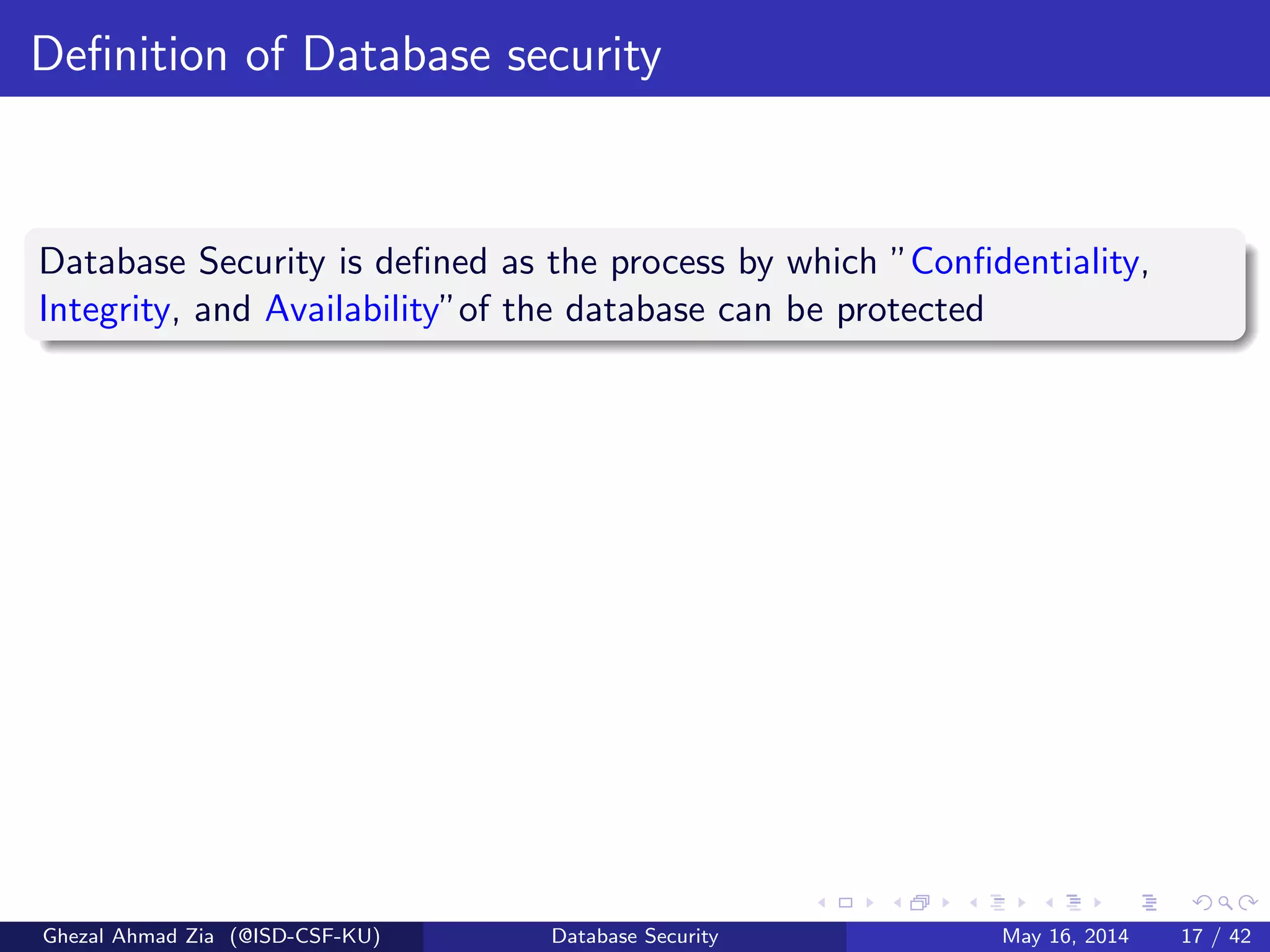 Deﬁnition of Database security
Database Security is deﬁned as the process by which ”Conﬁdentiality,
Integrity, and Availability”of the database can be protected
Ghezal Ahmad Zia (@ISD-CSF-KU) Database Security May 16, 2014 17 / 42
 