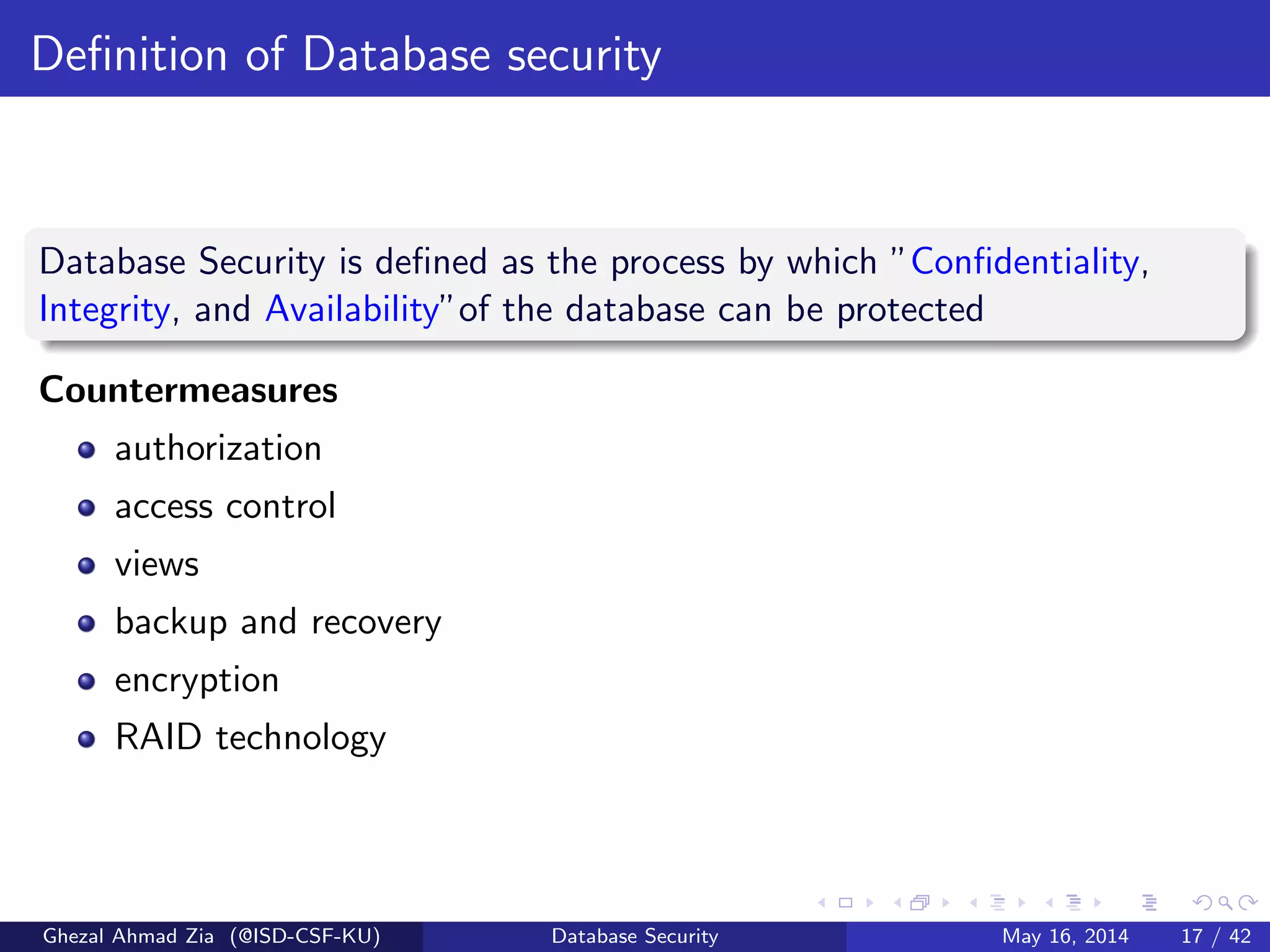 Deﬁnition of Database security
Database Security is deﬁned as the process by which ”Conﬁdentiality,
Integrity, and Availability”of the database can be protected
Countermeasures
authorization
access control
views
backup and recovery
encryption
RAID technology
Ghezal Ahmad Zia (@ISD-CSF-KU) Database Security May 16, 2014 17 / 42
 