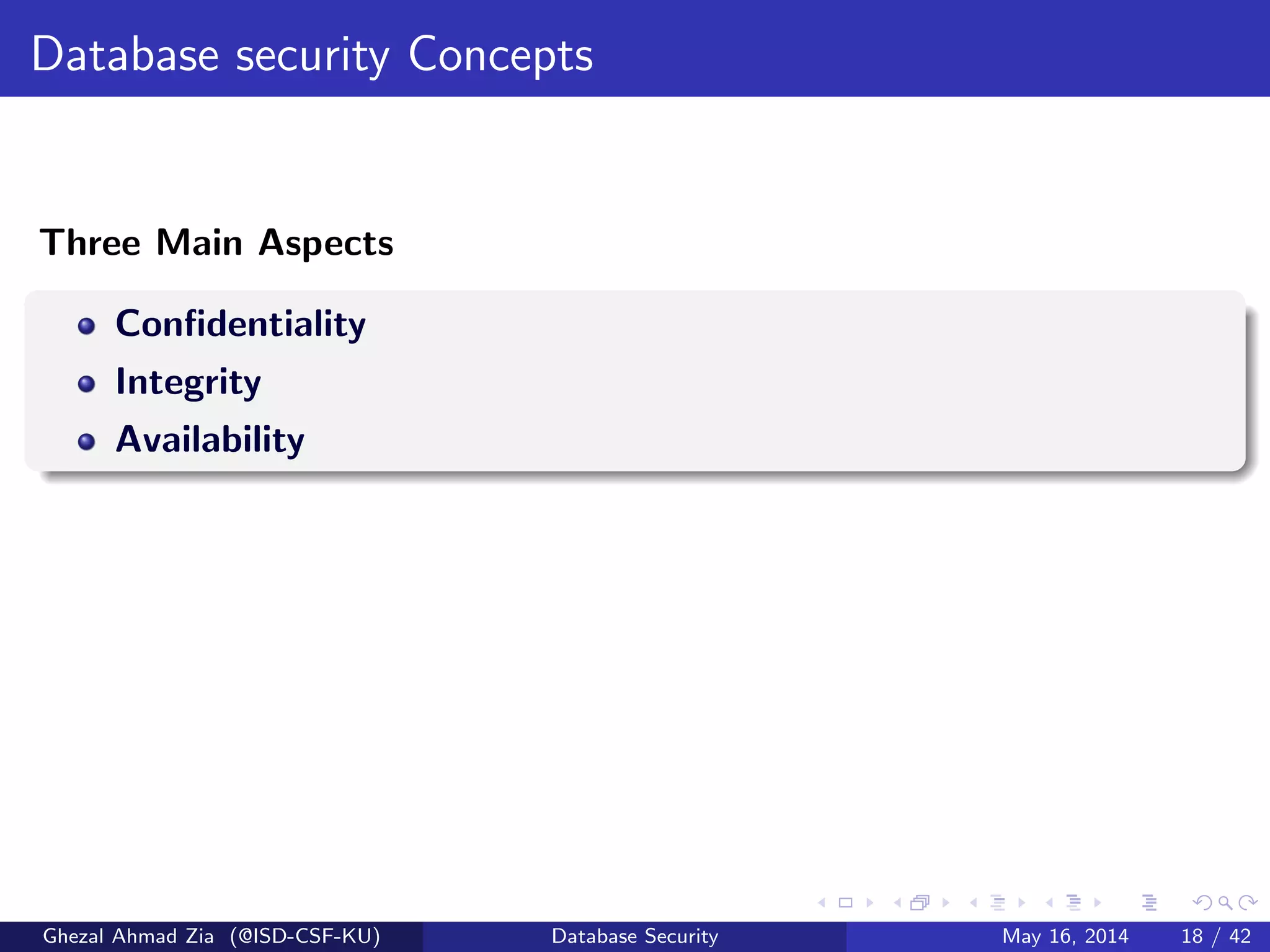 Database security Concepts
Three Main Aspects
Conﬁdentiality
Integrity
Availability
Ghezal Ahmad Zia (@ISD-CSF-KU) Database Security May 16, 2014 18 / 42
 