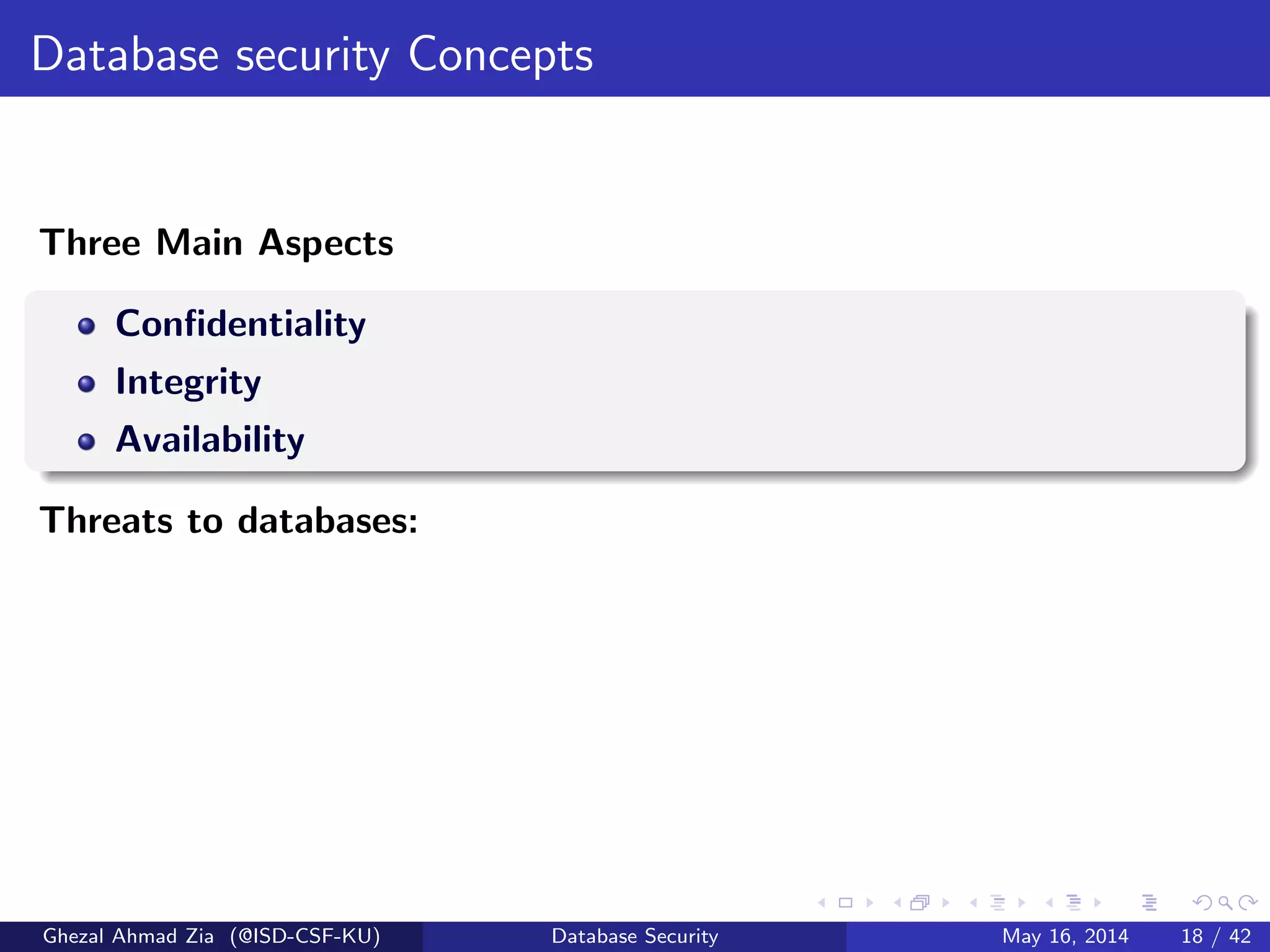 Database security Concepts
Three Main Aspects
Conﬁdentiality
Integrity
Availability
Threats to databases:
Ghezal Ahmad Zia (@ISD-CSF-KU) Database Security May 16, 2014 18 / 42
 
