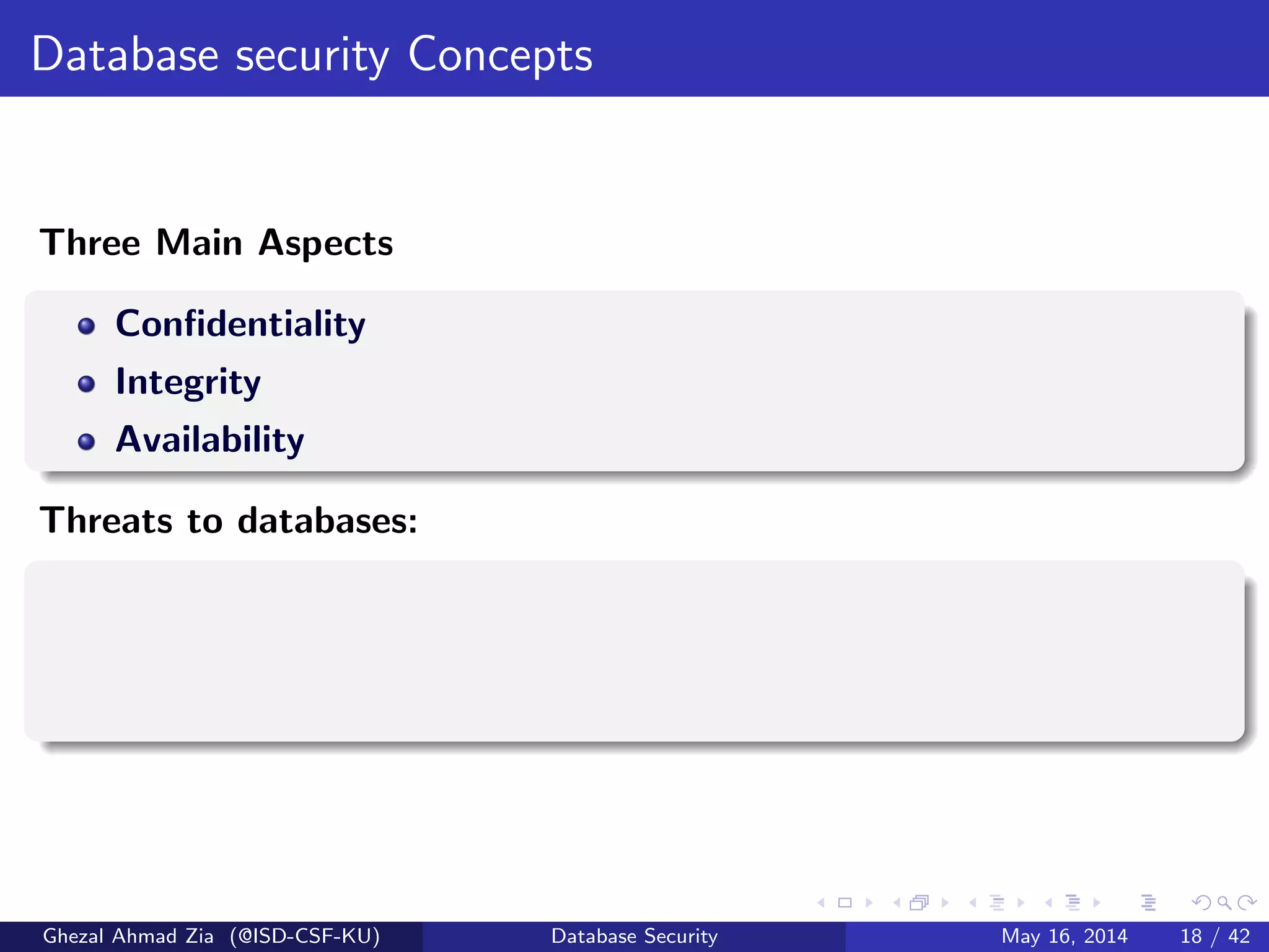 Database security Concepts
Three Main Aspects
Conﬁdentiality
Integrity
Availability
Threats to databases:
Ghezal Ahmad Zia (@ISD-CSF-KU) Database Security May 16, 2014 18 / 42
 