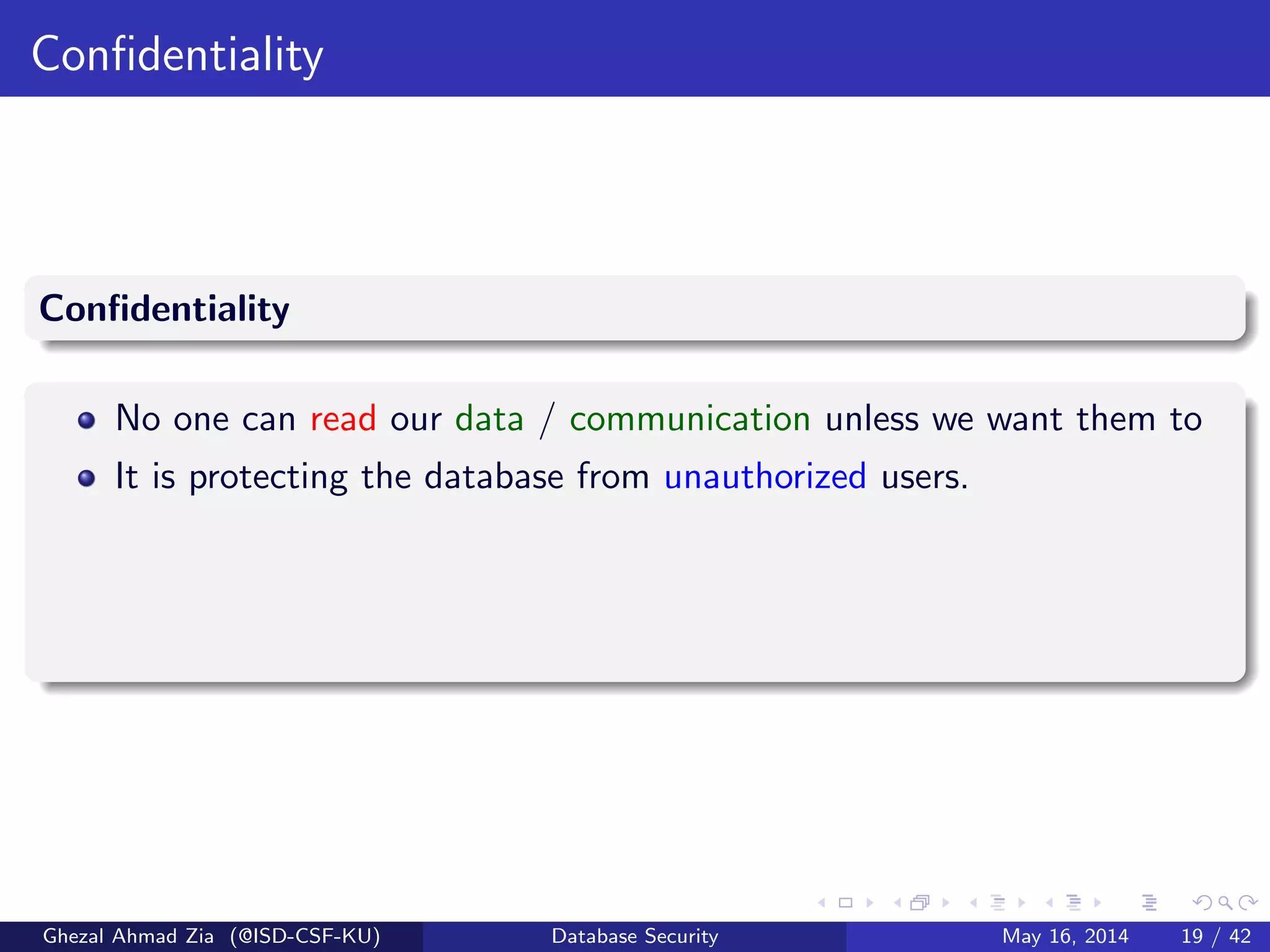 Conﬁdentiality
Conﬁdentiality
No one can read our data / communication unless we want them to
It is protecting the database from unauthorized users.
Ghezal Ahmad Zia (@ISD-CSF-KU) Database Security May 16, 2014 19 / 42
 