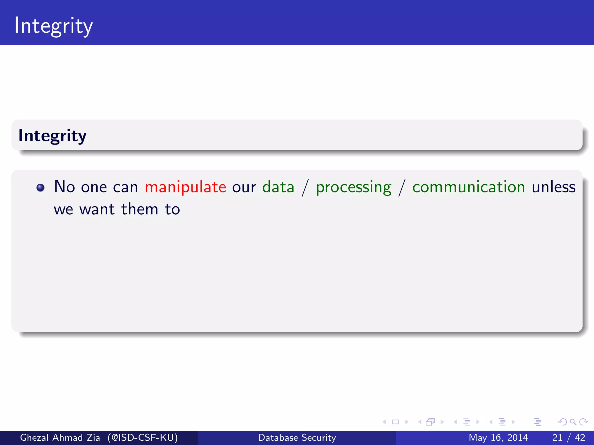 Integrity
Integrity
No one can manipulate our data / processing / communication unless
we want them to
Ghezal Ahmad Zia (@ISD-CSF-KU) Database Security May 16, 2014 21 / 42
 