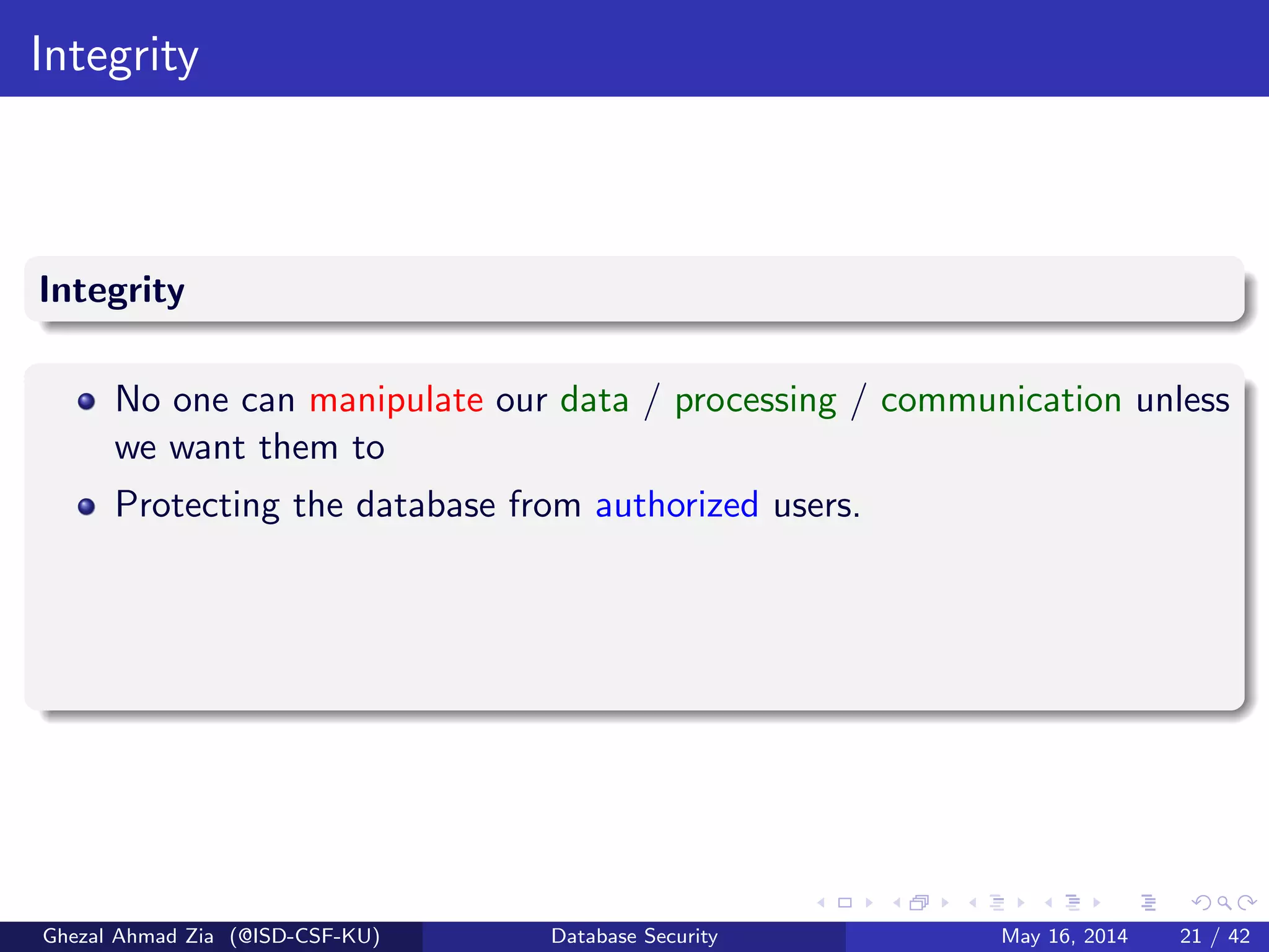 Integrity
Integrity
No one can manipulate our data / processing / communication unless
we want them to
Protecting the database from authorized users.
Ghezal Ahmad Zia (@ISD-CSF-KU) Database Security May 16, 2014 21 / 42
 
